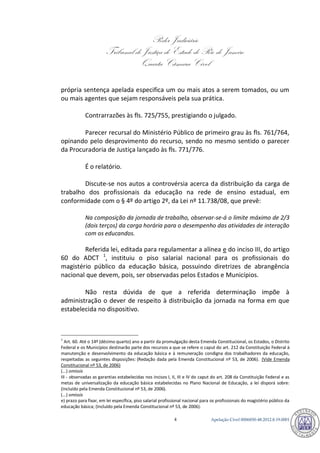 Poder Judiciário 
Tribunal de Justiça do Estado do Rio de Janeiro 
Quarta Câmara Cível 
Apelação Cível 0006850-4 48.2012.8.19.0001 
própria sentença apelada especifica um ou mais atos a serem tomados, ou um ou mais agentes que sejam responsáveis pela sua prática. 
Contrarrazões às fls. 725/755, prestigiando o julgado. 
Parecer recursal do Ministério Público de primeiro grau às fls. 761/764, opinando pelo desprovimento do recurso, sendo no mesmo sentido o parecer da Procuradoria de Justiça lançado às fls. 771/776. 
É o relatório. 
Discute-se nos autos a controvérsia acerca da distribuição da carga de trabalho dos profissionais da educação na rede de ensino estadual, em conformidade com o § 4º do artigo 2º, da Lei nº 11.738/08, que prevê: 
Na composição da jornada de trabalho, observar-se-á o limite máximo de 2/3 (dois terços) da carga horária para o desempenho das atividades de interação com os educandos. 
Referida lei, editada para regulamentar a alínea e do inciso III, do artigo 60 do ADCT 1, instituiu o piso salarial nacional para os profissionais do magistério público da educação básica, possuindo diretrizes de abrangência nacional que devem, pois, ser observadas pelos Estados e Municípios. 
Não resta dúvida de que a referida determinação impõe à administração o dever de respeito à distribuição da jornada na forma em que estabelecida no dispositivo. 
1 Art. 60. Até o 14º (décimo quarto) ano a partir da promulgação desta Emenda Constitucional, os Estados, o Distrito Federal e os Municípios destinarão parte dos recursos a que se refere o caput do art. 212 da Constituição Federal à manutenção e desenvolvimento da educação básica e à remuneração condigna dos trabalhadores da educação, respeitadas as seguintes disposições: (Redação dada pela Emenda Constitucional nº 53, de 2006). (Vide Emenda Constitucional nº 53, de 2006) (...) omissis III - observadas as garantias estabelecidas nos incisos I, II, III e IV do caput do art. 208 da Constituição Federal e as metas de universalização da educação básica estabelecidas no Plano Nacional de Educação, a lei disporá sobre: (Incluído pela Emenda Constitucional nº 53, de 2006). (...) omissis e) prazo para fixar, em lei específica, piso salarial profissional nacional para os profissionais do magistério público da educação básica; (Incluído pela Emenda Constitucional nº 53, de 2006). 788 
 