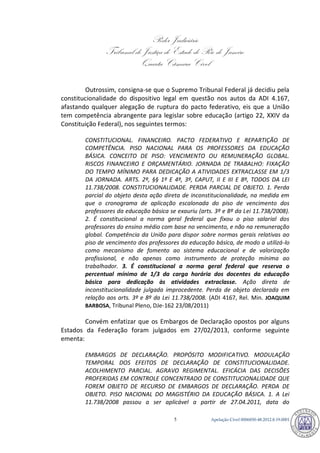 Poder Judiciário 
Tribunal de Justiça do Estado do Rio de Janeiro 
Quarta Câmara Cível 
Apelação Cível 0006850-5 48.2012.8.19.0001 
Outrossim, consigna-se que o Supremo Tribunal Federal já decidiu pela constitucionalidade do dispositivo legal em questão nos autos da ADI 4.167, afastando qualquer alegação de ruptura do pacto federativo, eis que a União tem competência abrangente para legislar sobre educação (artigo 22, XXIV da Constituição Federal), nos seguintes termos: 
CONSTITUCIONAL. FINANCEIRO. PACTO FEDERATIVO E REPARTIÇÃO DE COMPETÊNCIA. PISO NACIONAL PARA OS PROFESSORES DA EDUCAÇÃO BÁSICA. CONCEITO DE PISO: VENCIMENTO OU REMUNERAÇÃO GLOBAL. RISCOS FINANCEIRO E ORÇAMENTÁRIO. JORNADA DE TRABALHO: FIXAÇÃO DO TEMPO MÍNIMO PARA DEDICAÇÃO A ATIVIDADES EXTRACLASSE EM 1/3 DA JORNADA. ARTS. 2º, §§ 1º E 4º, 3º, CAPUT, II E III E 8º, TODOS DA LEI 11.738/2008. CONSTITUCIONALIDADE. PERDA PARCIAL DE OBJETO. 1. Perda parcial do objeto desta ação direta de inconstitucionalidade, na medida em que o cronograma de aplicação escalonada do piso de vencimento dos professores da educação básica se exauriu (arts. 3º e 8º da Lei 11.738/2008). 2. É constitucional a norma geral federal que fixou o piso salarial dos professores do ensino médio com base no vencimento, e não na remuneração global. Competência da União para dispor sobre normas gerais relativas ao piso de vencimento dos professores da educação básica, de modo a utilizá-lo como mecanismo de fomento ao sistema educacional e de valorização profissional, e não apenas como instrumento de proteção mínima ao trabalhador. 3. É constitucional a norma geral federal que reserva o percentual mínimo de 1/3 da carga horária dos docentes da educação básica para dedicação às atividades extraclasse. Ação direta de inconstitucionalidade julgada improcedente. Perda de objeto declarada em relação aos arts. 3º e 8º da Lei 11.738/2008. (ADI 4167, Rel. Min. JOAQUIM BARBOSA, Tribunal Pleno, DJe-162 23/08/2011) 
Convém enfatizar que os Embargos de Declaração opostos por alguns Estados da Federação foram julgados em 27/02/2013, conforme seguinte ementa: 
EMBARGOS DE DECLARAÇÃO. PROPÓSITO MODIFICATIVO. MODULAÇÃO TEMPORAL DOS EFEITOS DE DECLARAÇÃO DE CONSTITUCIONALIDADE. ACOLHIMENTO PARCIAL. AGRAVO REGIMENTAL. EFICÁCIA DAS DECISÕES PROFERIDAS EM CONTROLE CONCENTRADO DE CONSTITUCIONALIDADE QUE FOREM OBJETO DE RECURSO DE EMBARGOS DE DECLARAÇÃO. PERDA DE OBJETO. PISO NACIONAL DO MAGISTÉRIO DA EDUCAÇÃO BÁSICA. 1. A Lei 11.738/2008 passou a ser aplicável a partir de 27.04.2011, data do 789 
 