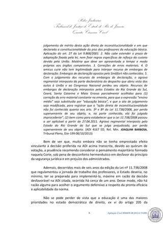 Poder Judiciário 
Tribunal de Justiça do Estado do Rio de Janeiro 
Quarta Câmara Cível 
Apelação Cível 0006850-6 48.2012.8.19.0001 
julgamento de mérito desta ação direta de inconstitucionalidade e em que declarada a constitucionalidade do piso dos professores da educação básica. Aplicação do art. 27 da Lei 9.868/2001. 2. Não cabe estender o prazo de adaptação fixado pela lei, nem fixar regras específicas de reforço do custeio devido pela União. Matéria que deve ser apresentada a tempo e modo próprios aos órgãos competentes. 3. Correções de erros materiais. 4. O amicus curie não tem legitimidade para interpor recurso de embargos de declaração. Embargos de declaração opostos pelo Sindifort não conhecidos. 5. Com o julgamento dos recursos de embargos de declaração, o agravo regimental interposto da parte declaratória do despacho que abriu vista dos autos à União e ao Congresso Nacional perdeu seu objeto. Recursos de embargos de declaração interpostos pelos Estados do Rio Grande do Sul, Ceará, Santa Catarina e Mato Grosso parcialmente acolhidos para (1) correção do erro material constante na ementa, para que a expressão “ensino médio” seja substituída por “educação básica”, e que a ata de julgamento seja modificada, para registrar que a “ação direta de inconstitucionalidade não foi conhecida quanto aos arts. 3º e 8º da Lei 11.738/2008, por perda superveniente de seu objeto, e, na parte conhecida, ela foi julgada improcedente”, (2) bem como para estabelecer que a Lei 11.738/2008 passou a ser aplicável a partir de 27.04.2011. Agravo regimental interposto pelo Estado do Rio Grande do Sul que se julga prejudicado, por perda superveniente de seu objeto. (ADI 4167 ED, Rel. Min. JOAQUIM BARBOSA, Tribunal Pleno, DJe-199 08/10/2013) 
Bem de ver que, muito embora não se tenha emprestado efeito vinculante à decisão proferida na ADI acima transcrita, devido ao quórum de votação, a prudência recomenda considerar o pensamento majoritário formado naquela Corte, sob pena de desconforto hermenêutico em desfavor do princípio da segurança jurídica e em prejuízo dos administrados. 
Ademais, decorridos mais de seis anos da edição da Lei nº 11.738/2008 que regulamentou a jornada de trabalho dos professores, o Estado deveria, no mínimo, ter se preparado para implementá-la, máxime em razão da decisão desfavorável na ADI citada, ocorrida há cerca de um ano. Desse modo, não há razão alguma para acolher o argumento defensivo a respeito da pronta eficácia e aplicabilidade da norma. 
Não se pode perder de vista que a educação é uma das maiores prioridades no estado democrático de direito, ex vi do artigo 205 da 790 
 
