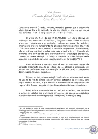 Poder Judiciário 
Tribunal de Justiça do Estado do Rio de Janeiro 
Quarta Câmara Cível 
Apelação Cível 0006850-7 48.2012.8.19.0001 
Constituição Federal 2, sendo, portanto, temerário permitir que a autoridade administrativa dite a fiel execução da lei a seu talante e à margem dos prazos nela definidos e também nos procedimentos judiciais havidos. 
O artigo 2º, § 4º da Lei nº 11.738/2008 tem claro objetivo de valorização dos profissionais da educação, assegurando-lhes período reservado a estudos, planejamento e avaliação, incluído na carga de trabalho, encontrando evidente fundamento no princípio inserido no artigo 206, V da Constituição Federal. Neste sentido, a atividade do professor, notoriamente, não se restringe a ministrar aulas, mas exige a dedicação e o dispêndio de inúmeras horas com estudo para aperfeiçoamento e atualização profissional, correção de provas, avaliação de trabalhos e registro de notas, indispensáveis ao ensino de qualidade, garantido constitucionalmente (artigo 206, VII 3). 
Assim delineada a questão, não há que se questionar acerca da obrigação legalmente imposta ao estado réu de adequar a distribuição de jornada dos professores, com a preservação de 1/3 (um terço) do tempo dos docentes para atividades extraclasse. 
No caso em tela, a documentação produzida nos autos demonstra que no Estado do Rio de Janeiro existem diversas categorias de docentes, com cargas horárias distintas, o que acarreta a diferenciação no cumprimento da carga horária de cada categoria, no que diz respeito as atividades extraclasses. 
Nessa esteira, a Resolução SEE nº 2.617, de 29/10/2003, que disciplina o regime de trabalho dos professores pertencentes ao quadro do magistério público estadual em efetiva regência de turma prevê, in verbis (fls. 333): 
2 Art. 205. A educação, direito de todos e dever do Estado e da família, será promovida e incentivada com a colaboração da sociedade, visando ao pleno desenvolvimento da pessoa, seu preparo para o exercício da cidadania e sua qualificação para o trabalho. 
3 Art. 206. O ensino será ministrado com base nos seguintes princípios: (...) omissis V - valorização dos profissionais da educação escolar, garantidos, na forma da lei, planos de carreira, com ingresso exclusivamente por concurso público de provas e títulos, aos das redes públicas; (Redação dada pela Emenda Constitucional nº 53 de 2006) (...) omissis VII – garantia do padrão de qualidade; 791 
 