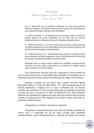 Poder Judiciário 
Tribunal de Justiça do Estado do Rio de Janeiro 
Quarta Câmara Cível 
Apelação Cível 0006850-8 48.2012.8.19.0001 
Art. 1º. Determinar que os servidores detentores do cargo de provimento efetivo de Professor, em regência de turma, ficam sujeitos ao cumprimento de suas respectivas cargas horárias, assim distribuídas: 
I – Professor Docente I – 16 (dezesseis) horas semanais, sendo 12 (doze) em efetiva regência de turma, distribuídas por 03 (três) dias na semana, preferencialmente, e 04 (quatro) horas em atividades complementares; 
II – Professor Docente II – 22 (vinte e duas) horas semanais, sendo 20 (vinte) em efetiva regência de turma, distribuídas por 05 (cinco) dias da semana, e 02 (duas) horas em atividades complementares; 
III – Professor Docente I e II – 40 (quarenta) horas semanais, sendo 30 (trinta) horas semanais em efetiva regência de turma, distribuídas por 05 (cinco) dias da semana e 10 (dez) em atividades complementares. 
Parágrafo único. A carga horária referente às atividades complementares descritas nos incisos deste artigo deverá ser cumprida na unidade escolar onde o professor se encontra lotado. 
Vê-se claramente, portanto, que não é observado o limite máximo de 2/3 da carga horária para o desempenho das atividades de interação com os educandos, bastando simples cálculo aritmético para se chegar a tal conclusão. 
Sustenta o Estado, por seu turno, que a matriz curricular vigente (Resolução SEDUC nº 4.746, de 30/11/2011 – fls. 239) contempla apenas 50 minutos destinados à regência em si e que o somatório dos 10 minutos restantes que comporiam a hora-aula seria destinado às atividades extraclasse, ao passo em que o Decreto-Lei nº 363, de 04/10/1977 (fls. 258) estabelece semanas sem atividades de regência de classe antes do início de cada ano letivo a todos os professores da rede estadual, que também seriam destinadas às atividades complementares. 
O argumento, no entanto, não socorre o apelante. 
Isto porque o fracionamento das horas-aula não atende ao objetivo da norma, que é a dedicação de 1/3 de horas corridas para atividades complementares, sendo contraproducente a utilização de apenas 10 minutos 792 
 