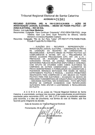 Fls.
Tribunal Regional Eleitoral de Santa Catarina
RECURSO ELEITORAL (RE) N. 195-12.2012.6.24.0026 - AÇÃO DE
INVESTIGAÇÃO JUDICIAL ELEITORAL - ABUSO DE PODER POLÍTICO - 26a
ZONA ELEITORAL - RIO DO SUL
Relator: Juiz Luiz Cézar Medeiros
Recorrentes: Coligação "Para Continuar Crescendo" (PSC-DEM-PSB-PSD); Jorge
Teixeira; Osni Luis Sens; Sueli Terezinha de Oliveira; Iolanda
Demarch e Cristiana Ropelatto Caetano
Recorrida: Coligação "Rio do Sul Para Todos" (PP-PDT-PT-PTB-PMDB-PSDB-
PCdoB-PTdoB-PR-PV-PRB-PPS)
- ELEIÇÕES 2012 - RECURSOS - REPRESENTAÇÃO -
INVESTIGAÇÃO JUDICIAL ELEITORAL - CONDENAÇÃO ÀS PENAS
DE CASSAÇÃO DO REGISTRO DE CANDIDATURA E
INELEGIBILIDADE - SUPOSTO ABUSO DE PODER POLÍTICO (LEI
COMPLEMENTAR N. 64/1990, ART. 22) - PRELIMINARES DA
DEFESA JULGADAS PREJUDICADAS (CPC, ART. 249, § 2o
) -
PREFACIAIS DA ACUSAÇÃO REJEITADAS - SUPOSTA
CONCESSÃO FICTÍCIA DE LICENÇA REMUNERADA PARA
SERVIDORES PÚBLICOS MUNICIPAIS DISPUTAREM A VEREANÇA,
COM INTUITO DE ATUAREM COMO CABOS ELEITORAIS NA
CAMPANHA DE OUTRAS CANDIDATURAS - ELEMENTOS DE
PROVA DEMONSTRANDO A FORMALIZAÇÃO DA CANDIDATURA E
POSTERIOR, RENÚNCIA MOTIVADAS POR RAZÕS DE ÍNDOLE
ESTRITAMENTE POLÍTICA E PESSOAL - ACERVO PROBATÓRIO
INSUFICIENTE PARA COMPROVAR O USO ABUSIVO DO PODER
POLÍTICO PARA FINS ELEITORAIS - ACUSAÇÃO DE DESVIO DE
FINALIDADE FUNDAMENTADA EM CONJECTURAS E SUPOSIÇÕES
- GRAVIDADE ELEITORAL NÃO EVIDENCIADA - FATO IMPUTADO
INCAPAZ DE CARREAR DIVIDENDOS COM REPERCUSSÃO
SUFICIENTE PARA AFETAR A LEGITIMIDADE E REGULARIDADE
DO PLEITO.
A C O R D A M os Juízes do Tribunal Regional Eleitoral de Santa
Catarina, à unanimidade, conhecer dos recursos, julgar prejudicadas as preliminares
suscitadas pelos recorrentes (CPC, art. 249, § 2o
) e rejeitar as prefaciais argüidas
pela recorrida, e a eles dar provimento, nos termos do voto do Relator, que fica
fazendo parte integrante da decisão.
ACÓRDÃO N . 2 - 8 3 0 1
Florianópo
Sala de Se ral.
 