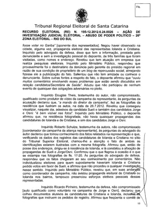 Fls.
Tribunal Regional Eleitoral de Santa Catarina
RECURSO ELEITORAL (RE) N. 195-12.2012.6.24.0026 - AÇÃO DE
INVESTIGAÇÃO JUDICIAL ELEITORAL - ABUSO DE PODER POLÍTICO - 26a
ZONA ELEITORAL - RIO DO SUL
fosse votar no Gariba" [oponente dos representados]. Negou haver observado na
cidade, alguma vez, propaganda eleitoral das representadas Iolanda e Cristiana.
Inquirido pelo advogado da defesa, disse que tem a informação, prestada pelo
denunciante e sem a investigação pessoal do depoente, de três famílias que foram
visitadas, como nomes e endereço. Revelou que tem atuação em empresa que
realiza pesquisas eleitorais. Inquirido pelo Ministério Público, respondeu que
provavelmente foi o destinatário da denúncia pelo gerente do presídio regional em
razão de sua condição de proprietário de um blog de repercussão social, almejando
fizesse ele a publicização do fato. Salientou que não tem amizade ou conhece o
denunciante. Sobre outras fontes a respeito do fato, o depoente afirmou que "ouviu
muitos comentários envolvendo esses problemas que estão sendo discutidos em
relação candidatos/Secretária de Saúde". Aduziu que não participou de nenhum
evento de quaisquer das coligações adversárias no pleito.
Inquirido Douglas Theis, testemunha do autor, não compromissado,
qualificado como produtor de vídeo da campanha da representante, às perguntas da
acusação declarou que, "a mando do diretor da campanha", fez as fotografias da
residência que ilustram os autos, na data de 26.7.2012. Revelou que conseguiu
visualizar, naquele dia, adesivos da candidata Sueli e também dos candidatos Jorge
e Osni: "é bem visível nas fotos". Inquirido pelo Ministério Público, o depoente
afirmou que, na residência fotografada, não havia quaisquer propagandas das
candidaturas de Iolanda e de Cristiana, e sim dos candidatos Jorge e Osni.
Inquirido Roberto Schulze, testemunha da autora, não compromissado
[coordenador da campanha da aliança representante], às perguntas do advogado do
autor declarou que tomou conhecimento dos fatos relatados na representação e que, í
verificando os dados dos registros das candidaturas de Iolanda e Cristiana no sítio j
do Tribunal Superior Eleitoral, chamou-lhe a atenção o fato de ambas as
identificações estarem ilustradas com a mesma fotografia. Afirmou que, então de
posse dos endereços, dirigiu-se à residência de Iolanda, e lá constatou a afixação de
propagandas de Sueli e Jorge/Osni. Confirmou que o que flagrou à ocasião é o que
se estampa nas fotografias de fls. 17-20. Às perguntas do advogado de defesa,
respondeu que os fatos chegaram ao seu conhecimento por comentários. Não
individualizou eleitores para quem supostamente haveriam Iolanda e Cristiana
pedido votos em favor de Sueli, e afirmou que não procedeu a qualquer investigação
nesse sentido. Inquirido pelo Ministério Público, revelou que, em suas andançás^X
como coordenador de campanha, não avistou propaganda eleitoral de CristiajTfa ou
Iolanda nos bairros, tampouco presenciou esforços eletivos pessoais dessas
representadas. j
Inquirido Ricardo Pinheiro, testemunha da defesa, não compromissado 1
[auto qualificado como voluntário na campanha de Jorge e Osni], declarou q u e / l
colheu documentos alusivos às candidaturas de Cristiana e Iolanda, inclusKaià^ 
fotografias que instruem os pedidos de registro. Afirmou que freqüenta o comitê d e  
10 v
 