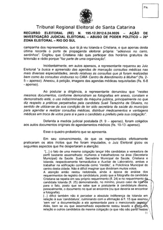 Fls.
Tribunal Regional Eleitoral de Santa Catarina
RECURSO ELEITORAL (RE) N. 195-12.2012.6.24.0026 - AÇÃO DE
INVESTIGAÇÃO JUDICIAL ELEITORAL - ABUSO DE PODER POLÍTICO - 26a
ZONA ELEITORAL - RIO DO SUL
campanha dos representados, que lá já viu Iolanda e Cristiana, e que apenas desta
última recorda o porte de propaganda eleitoral própria: "adesivos no carro,
santinhos". Cogitou que Cristiana não quis participar dos horários gratuitos de
televisão e rádio porque "faz parte de uma organização".
Incidentalmente, em autos apensos, a representante requereu ao Juiz
Eleitoral "a busca e apreensão das agendas de marcação consultas médicas nas
mais diversas especialidades, sendo relativas às consultas que já foram realizadas
bem como às consultas vindouras no CAM- Centro de Atendimento à Mulher" (fls. 2-
5 - apenso). Anexou, à petição, imagens das agendas médicas requisitadas (fls. 6-8
- apenso).
Ao postular a diligência, a representante denunciou que "nestes
mesmos documentos, conforme demonstram as fotografias em anexo, constam e
demonstrado está, o uso indiscriminado da máquina pública, principalmente no que
diz respeito a práticas perpetradas pela candidata Sueli Terezinha de Oliveira, no
sentido de utilizar-se da sua condição de ter sido secretária da saúde do município
para agendar e realizar consultas médicas, distribuir medicamentos e vantagens
médicas em troca de votos para si e para o candidato a prefeito pela sua coligação".
Deferida a medida judicial postulada (fl. 9 - apenso), foram coligidos
aos autos documentos originais de agendamentos médicos (fls. 10-13 -apenso).
Esse o quadro probatório que se apresenta.
Em seu convencimento, de que os representados efetivamente
praticaram os atos ilícitos que lhe foram imputados, o Juiz Eleitoral gizou os
seguintes aspectos que lhe despertaram a atenção: j
"[...] o fato de uma mesma coligação lançar três candidatas a vereadora de
perfil bastante assemelhado: mulheres e trabalhadoras na área (Secretaria f
Municipal) da Saúde. Sueli, Secretária Municipal da Saúde, Cristiana e
Iolanda, respectivamente farmacêutica e Auxiliar de Laboratório, ambas a
trabalhar na edificação conhecida como 'Verdão", a Policlínica Municipal do
centro desta cidade. Não é difícil imaginar que dividiriam muitos votos.
A atenção então restou redobrada, ainda à época de análise dos
requerimentos de registro de candidatura, posto que a fotografia da candidata
Cristiana se repetia em seu próprio requerimento (fl. 24) e no requerimento dâ-^
candidata Iolanda (fl. 25) demonstrando, no mínimo, pouco caso de lojatida N
para o fato, posto que se sabe que a postulante à candidatura/assina,
pessoalmente, o documento no qual se encontra (ou que deveria se encontrar j
a fotografia). /
[...] difícil também não é perceber a absoluta indiferença de Iolanda em y
relação à sua 'candidatura', culminando com a afirmação à fl. 15 que assinou /
'sem ver' a documentação a ela apresentada para o mencionado n^g+stroí
Aliás, bem se viu que assemelhado expediente restou levado a ^feitp^rh
relação a outros candidatos da mesma coligação (e que não são parte nestes
11 
 