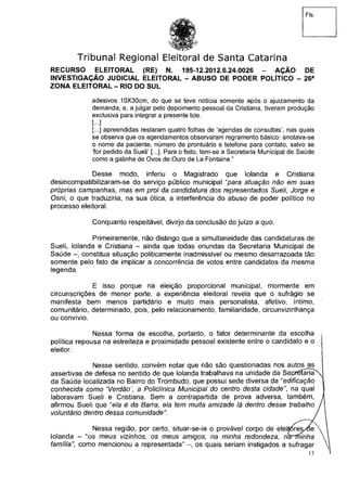 Fis.
Tribunal Regional Eleitoral de Santa Catarina
RECURSO ELEITORAL (RE) N. 195-12.2012.6.24.0026 - AÇÃO DE
INVESTIGAÇÃO JUDICIAL ELEITORAL - ABUSO DE PODER POLÍTICO - 26a
ZONA ELEITORAL - RIO DO SUL
adesivos 10X30cm, do que se teve notícia somente após o ajuizamento da
demanda, e, a julgar pelo depoimento pessoal da Cristiana, tiveram produção
exclusiva para integrar a presente lide.
[...]
[...] apreendidas restaram quatro folhas de 'agendas de consultas', nas quais
se observa que os agendamentos observaram regramento básico: anotava-se
o nome da paciente, número de prontuário e telefone para contato, salvo se
'for pedido da Sueli' [...]. Para o feito, tem-se a Secretaria Municipal de Saúde
como a galinha de Ovos de Ouro de La Fontaine."
Desse modo, inferiu o Magistrado que Iolanda e Cristiana
desincompatibilizaram-se do serviço público municipal "para atuação não em suas
próprias campanhas, mas em prol da candidatura dos representados Sueli, Jorge e
Osni, o que traduziria, na sua ótica, a interferência do abuso de poder político no
processo eleitoral.
Conquanto respeitável, divirjo da conclusão do juízo a quo.
Primeiramente, não distingo que a simultaneidade das candidaturas de
Sueli, Iolanda e Cristiana - ainda que todas oriundas da Secretaria Municipal de
Saúde -, constitua situação politicamente inadmissível ou mesmo desarrazoada tão
somente pelo fato de implicar a concorrência de votos entre candidatos da mesma
legenda.
E isso porque na eleição proporcional municipal, mormente em
circunscrições de menor porte, a experiência eleitoral revela que o sufrágio se
manifesta bem menos partidário e muito mais personalista, afetivo, íntimo,
comunitário, determinado, pois, pelo relacionamento, familiaridade, circunvizinhança
ou convívio.
Nessa forma de escolha, portanto, o fator determinante da escolha j
política repousa na estreiteza e proximidade pessoal existente entre o candidato e o
eleitor.
Nesse sentido, convém notar que não são questionadas nos autos as
assertivas de defesa no sentido de que Iolanda trabalhava na unidade da SepféíarÍaN^
da Saúde localizada no Bairro do Trombudo, que possui sede diversa da "edificação
conhecida como Verdão', a Policlínica Municipal do centro desta cidadena qual
laboravam Sueli e Cristiana. Sem a contrapartida de prova adversa, também, ,
afirmou Sueli que "e/a é da Barra, ela tem muita amizade lá dentro desse trabalho
voluntário dentro dessa comunidade". J
Nessa região, por certo, situar-se-ia o provável corpo de eleitores/de 
Iolanda - "os meus vizinhos, os meus amigos, na minha redondeza, rhrfninha
família", como mencionou a representada" -, os quais seriam instigados a sufragar
13
 