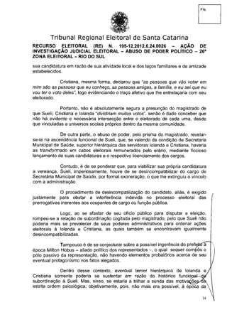 Fls.
Tribunal Regional Eleitoral de Santa Catarina
RECURSO ELEITORAL (RE) N. 195-12.2012.6.24.0026 - AÇÃO DE
INVESTIGAÇÃO JUDICIAL ELEITORAL - ABUSO DE PODER POLÍTICO - 26a
ZONA ELEITORAL - RIO DO SUL
sua candidatura em razão de sua atividade local e dos laços familiares e de amizade
estabelecidos.
Cristiana, mesma forma, declarou que "as pessoas que vão votar em
mim são as pessoas que eu conheço, as pessoas amigas, a família, e eu sei que eu
vou ter o voto de/es", logo evidenciando o traço afetivo que lhe entrelaçaria com seu
eleitorado.
Portanto, não é absolutamente segura a presunção do magistrado de
que Sueli, Cristiana e Iolanda "dividiriam muitos votos", senão é dado conceber que
não há evidente e necessária intersecção entre o eleitorado de cada uma, desde
que vinculadas a universos sociais próprios dentro da mesma comunidade.
De outra parte, o abuso de poder, pelo prisma do magistrado, revelar-
se-ia na ascendência funcional de Sueli, que, se valendo da condição de Secretaria
Municipal de Saúde, superior hierárquica das servidoras Iolanda e Cristiana, haveria
as transformado em cabos eleitorais remunerados pelo erário, mediante ficcioso
lançamento de suas candidaturas e o respectivo licenciamento dos cargos.
Contudo, é de se ponderar que, para viabilizar sua própria candidatura
a vereança, Sueli, imperiosamente, houve de se desincompatibilizar do cargo de
Secretária Municipal de Saúde, por formal exoneração, o que lhe extinguiu o vínculo
com a administração.
O procedimento de desincompatilização do candidato, aliás, é exigido
justamente para obstar a interferência indevida no processo eleitoral das
prerrogativas inerentes aos ocupantes de cargo ou função pública.
Logo, ao se afastar de seu ofício público para disputar a eleição,
rompeu-se a relação de subordinação cogitada pelo magistrado, pelo que Sueli não
poderia mais se prevalecer de seus poderes administrativos para ordenar ações
eleitorais à Iolanda e Cristiana, as quais também se encontravam igualmente
desincompatibilizadas.
Tampouco é de se conjecturar sobre a possível ingerência do prefejttía
época Milton Hobus - aliado político dos representados o qual sequer compôs o
pólo passivo da representação, não havendo elementos probatórios acerca de seu
eventual protagonismo nos fatos alegados.
Dentro desse contexto, eventual temor hierárquico de Iolanda e
Cristiana somente poderia se sustentar em razão do histórico funciopa^-de^
subordinação à Sueli. Mas, nisso, se estaria a trilhar a senda das motiva^õe^obs
estrita ordem psicológica; objetivamente, pois, não mais era possível, à época da
14
 