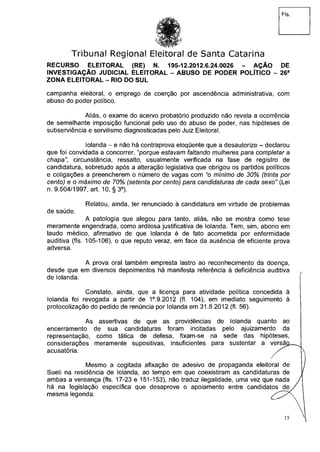 Fls.
Tribunal Regional Eleitoral de Santa Catarina
RECURSO ELEITORAL (RE) N. 195-12.2012.6.24.0026 - AÇÃO DE
INVESTIGAÇÃO JUDICIAL ELEITORAL - ABUSO DE PODER POLÍTICO - 26a
ZONA ELEITORAL - RIO DO SUL
campanha eleitoral, o emprego de coerção por ascendência administrativa, com
abuso do poder político.
Aliás, o exame do acervo probatório produzido não revela a ocorrência
de semelhante imposição funcional pelo uso do abuso de poder, nas hipóteses de
subserviência e servilismo diagnosticadas pelo Juiz Eleitoral.
Iolanda - e não há contraprova eloqüente que a desautorize - declarou
que foi convidada a concorrer,"porque estavam faltando mulheres para completar a
chapa", circunstância, ressalto, usualmente verificada na fase de registro de
candidatura, sobretudo após a alteração legislativa que obrigou os partidos políticos
e coligações a preencherem o número de vagas com "o mínimo de 30% (trinta por
cento) e o máximo de 70% (setenta por cento) para candidaturas de cada sexo" (Lei
n. 9.504/1997, art. 10, §3°).
Relatou, ainda, ter renunciado à candidatura em virtude de problemas
de saúde.
A patologia que alegou para tanto, aliás, não se mostra como tese
meramente engendrada, como ardilosa justificativa de Iolanda. Tem, sim, abono em
laudo médico, afirmativo de que Iolanda é de fato acometida por enfermidade
auditiva (fls. 105-106), o que reputo veraz, em face da ausência de eficiente prova
adversa.
A prova oral também empresta lastro ao reconhecimento da doença,
desde que em diversos depoimentos há manifesta referência à deficiência auditiva
de Iolanda.
Constato, ainda, que a licença para atividade política concedida à
Iolanda foi revogada a partir de 1°.9.2012 (fl. 104), em imediato seguimento à
protocolização do pedido de renúncia por Iolanda em 31.8.2012 (fl. 56).
As assertivas de que as providências de Iolanda quanto ao
encerramento de sua candidaturas foram incitadas pelo ajuizamento da
representação, como tática de defesa, fixam-se na sede das hipóteses,
considerações meramente supositivas, insuficientes para sustentar a versa
acusatória.
Mesmo a cogitada afixação de adesivo de propaganda eleitoral de
Sueli na residência de Iolanda, ao tempo em que coexistiram as candidaturas de
ambas a vereança (fls. 17-23 e 151-153), não traduz ilegalidade, uma vez que nada
há na legislação específica que desaprove o apoiamento entre candidatos de
mesma legenda.
 