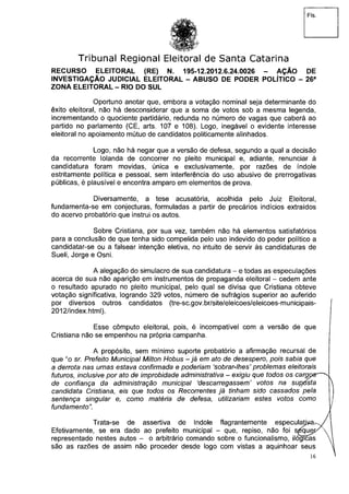 Fls.
Tribunal Regional Eleitoral de Santa Catarina
RECURSO ELEITORAL (RE) N. 195-12.2012.6.24.0026 - AÇÃO DE
INVESTIGAÇÃO JUDICIAL ELEITORAL - ABUSO DE PODER POLÍTICO - 26a
ZONA ELEITORAL - RIO DO SUL
Oportuno anotar que, embora a votação nominal seja determinante do
êxito eleitoral, não há desconsiderar que a soma de votos sob a mesma legenda,
incrementando o quociente partidário, redunda no número de vagas que caberá ao
partido no parlamento (CE, arts. 107 e 108). Logo, inegável o evidente interesse
eleitoral no apoiamento mútuo de candidatos politicamente alinhados.
Logo, não há negar que a versão de defesa, segundo a qual a decisão
da recorrente Iolanda de concorrer no pleito municipal e, adiante, renunciar à
candidatura foram movidas, única e exclusivamente, por razões de índole
estritamente política e pessoal, sem interferência do uso abusivo de prerrogativas
públicas, é plausível e encontra amparo em elementos de prova.
Diversamente, a tese acusatória, acolhida pelo Juiz Eleitoral,
fundamenta-se em conjecturas, formuladas a partir de precários indícios extraídos
do acervo probatório que instrui os autos.
Sobre Cristiana, por sua vez, também não há elementos satisfatórios
para a conclusão de que tenha sido compelida pelo uso indevido do poder político a
candidatar-se ou a falsear intenção eletiva, no intuito de servir às candidaturas de
Sueli, Jorge e Osni.
A alegação do simulacro de sua candidatura - e todas as especulações
acerca de sua não aparição em instrumentos de propaganda eleitoral - cedem ante
o resultado apurado no pleito municipal, pelo qual se divisa que Cristiana obteve
votação significativa, logrando 329 votos, número de sufrágios superior ao auferido
por diversos outros candidatos (tre-sc.gov.br/site/eleicoes/eleicoes-municipais-
2012/index.html).
Esse cômputo eleitoral, pois, é incompatível com a versão de que
Cristiana não se empenhou na própria campanha.
A propósito, sem mínimo suporte probatório a afirmação recursal de
que "o sr. Prefeito Municipal Milton Hobus - já em ato de desespero, pois sabia que
a derrota nas urnas estava confirmada e poderiam 'sobrar-lhes' problemas eleitorais
futuros, inclusive por ato de improbidade administrativa - exigiu que todos os cargozr^n
de confiança da administração municipal 'descarregassem' votos na sup/feta
candidata Cristiana, eis que todos os Recorrentes já tinham sido cassados pela
sentença singular e, como matéria de defesa, utilizariam estes votos como
fundamento".
Trata-se de assertiva de índole flagrantemente especulavam/
Efetivamente, se era dado ao prefeito municipal - que, repiso, não foi s^qu^K 
representado nestes autos - o arbitrário comando sobre o funcionalismo, ilógicas >
são as razões de assim não proceder desde logo com vistas a aquinhoar seus
16
 