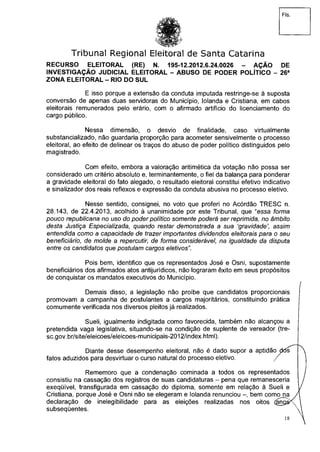 Fls.
Tribunal Regional Eleitoral de Santa Catarina
RECURSO ELEITORAL (RE) N. 195-12.2012,6.24.0026 - AÇÃO DE
INVESTIGAÇÃO JUDICIAL ELEITORAL - ABUSO DE PODER POLÍTICO - 26a
ZONA ELEITORAL - RIO DO SUL
E isso porque a extensão da conduta imputada restringe-se à suposta
conversão de apenas duas servidoras do Município, Iolanda e Cristiana, em cabos
eleitorais remunerados pelo erário, com o afirmado artifício do licenciamento do
cargo público.
Nessa dimensão, o desvio de finalidade, caso virtualmente
substancializado, não guardaria proporção para acometer sensivelmente o processo
eleitoral, ao efeito de delinear os traços do abuso de poder político distinguidos pelo
magistrado.
Com efeito, embora a valoração aritimética da votação não possa ser
considerado um critério absoluto e, terminantemente, o fiel da balança para ponderar
a gravidade eleitoral do fato alegado, o resultado eleitoral constitui efetivo indicativo
e sinalizador dos reais reflexos e expressão da conduta abusiva no processo eletivo.
Nesse sentido, consignei, no voto que proferi no Acórdão TRESC n.
28.143, de 22.4.2013, acolhido à unanimidade por este Tribunal, que "essa forma
pouco republicana no uso do poder político somente poderá ser reprimida, no âmbito
desta Justiça Especializada, quando restar demonstrada a sua 'gravidade', assim
entendida como a capacidade de trazer importantes dividendos eleitorais para o seu
beneficiário, de molde a repercutir, de forma considerável, na igualdade da disputa
entre os candidatos que postulam cargos eletivos".
Pois bem, identifico que os representados José e Osni, supostamente
beneficiários dos afirmados atos antijurídicos, não lograram êxito em seus propósitos
de conquistar os mandatos executivos do Município.
Demais disso, a legislação não proíbe que candidatos proporcionais
promovam a campanha de postulantes a cargos majoritários, constituindo prática
comumente verificada nos diversos pleitos já realizados.
Sueli, igualmente indigitada como favorecida, também não alcançou a
pretendida vaga legislativa, situando-se na condição de suplente de vereador (tre-
sc.gov.br/site/eleicoes/eleicoes-municipais-2012/index.html).
Diante desse desempenho eleitoral, não é dado supor a aptidão dós
fatos aduzidos para desvirtuar o curso natural do processo eletivo. /
Rememoro que a condenação cominada a todos os representados
consistiu na cassação dos registros de suas candidaturas - pena que remanesceria
exeqüível, transfigurada em cassação do diploma, somente em relação à Sueli e
Cristiana, porque José e Osni não se elegeram e Iolanda renunciou bem como na
declaração de inelegibilidade para as eleições realizadas nos oitos
subseqüentes.
18
 