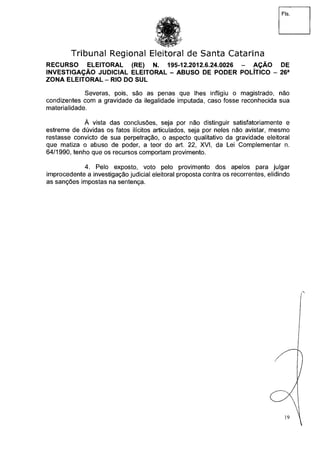 Fls.
Tribunal Regional Eleitoral de Santa Catarina
RECURSO ELEITORAL (RE) N. 195-12.2012.6.24.0026 - AÇÃO DE
INVESTIGAÇÃO JUDICIAL ELEITORAL - ABUSO DE PODER POLÍTICO - 26a
ZONA ELEITORAL - RIO DO SUL
Severas, pois, são as penas que lhes infligiu o magistrado, não
condizentes com a gravidade da ilegalidade imputada, caso fosse reconhecida sua
materialidade.
À vista das conclusões, seja por não distinguir satisfatoriamente e
estreme de dúvidas os fatos ilícitos articulados, seja por neles não avistar, mesmo
restasse convicto de sua perpetração, o aspecto qualitativo da gravidade eleitoral
que matiza o abuso de poder, a teor do art. 22, XVI, da Lei Complementar n.
64/1990, tenho que os recursos comportam provimento.
4. Pelo exposto, voto pelo provimento dos apelos para julgar
improcedente a investigação judicial eleitoral proposta contra os recorrentes, elidindo
as sanções impostas na sentença.
19
 