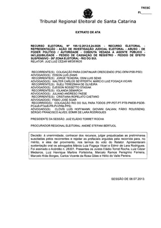 Tribunal Regional Eleitoral de Santa Catarina
EXTRATO DE ATA
RECURSO ELEITORAL N° 195-12.2012.6.24.0026 - RECURSO ELEITORAL •
REPRESENTAÇÃO - AÇÃO DE INVESTIGAÇÃO JUDICIAL ELEITORAL - ABUSO - DE
PODER POLÍTICO / AUTORIDADE - CONDUTA VEDADA A AGENTE PÚBLICO -
INELEGIBILIDADE - PEDIDO DE CASSAÇÃO DE REGISTRO - PEDIDO DE EFEITO
SUSPENSIVO - 26a
ZONA ELEITORAL • RIO DO SUL
RELATOR: JUIZ LUIZ CÉZAR MEDEIROS
RECORRENTE(S): COLIGAÇÃO PARA CONTINUAR CRESCENDO (PSC-DEM-PSB-PSD)
ADVOGADO(S): EDSON LUIS ZANIS
RECORRENTE(S): JORGE TEIXEIRA; OSNI LUIS SENS
ADVOGADO(S): WALTER CARLOS SEYFFERTH; MÁRCIO LUIZ FOGAÇA VICARI
RECORRENTE(S): SUELI TEREZINHA DE OLIVEIRA
ADVOGADO(S): DJEISON ROSSETTO STASIAK
RECORRENTE(S): IOLANDA DEMARCH
ADVOGADO(S): JULIANO ANDRESO PAESE
RECORRENTE(S): CRISTIANA ROPELATO CAETANO
ADVOGADO(S): FÁBIO JOSÉ SOAR
RECORRIDO(S): COLIGAÇÃO RIO DO SUL PARA TODOS (PP-PDT-PT-PTB-PMDB-PSDB-
PCdoB-PTdoB-PR-PV-PRB-PPS)
ADVOGADO(S): CLÓVIS LUIS HOFFMANN; GIOVANI GALVAN; FÁBIO ROUSSENQ;
SÉRGIO FRANCISCO ALVES; EDMIR DE LARA RODRIGUES
PRESIDENTE DA SESSÃO: JUIZ ELÁDIO TORRET ROCHA
PROCURADOR REGIONAL ELEITORAL: ANDRÉ STEFANI BERTUOL
Decisão: à unanimidade, conhecer dos recursos, julgar prejudicadas as preliminares
suscitadas pelos recorrentes e rejeitar as prefaciais arguidas pela recorrida para, no
mérito, a eles dar provimento, nos termos do voto do Relator. Apresentaram
sustentação oral os advogados Márcio Luiz Fogaça Vicari e Edmir de Lara Rodrigues.
Foi assinado o Acórdão n. 28301. Presentes os Juízes Eládio Torret Rocha, Luiz Cézar
Medeiros, Luiz Henrique Martins Portelinha, Marcelo Ramos Peregrino Ferreira,
Marcelo Krás Borges, Carlos Vicente da Rosa Góes e Hélio do Valle Pereira.
SESSÃO DE 08.07.2013.
 