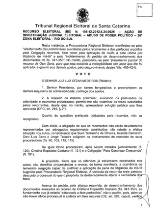 Tribunal Regional Eleitoral de Santa Catarina
RECURSO ELEITORAL (RE) N. 195-12.2012.6.24.0026 - AÇÃO DE
INVESTIGAÇÃO JUDICIAL ELEITORAL - ABUSO DE PODER POLÍTICO - 26a
ZONA ELEITORAL - RIO DO SUL
Nesta instância, a Procuradoria Regional Eleitoral manifestou-se pelo
"afastamento das preliminares suscitadas pelos recorrentes e das prefacias argüidas
pela Coligação recorrida, bem como pela aplicação de multa a esta última por
litigância de má-fé" e pelo "indeferimento do pedido de desentranhamento dos
documentos de f/s. 341-350". No mérito, posicionou-se pelo "provimento parcial do
recurso de Osni Sens, para que seja excluída a inelegibilidade oito anos que lhe foi
aplicada, e quanto aos demais apelos, pelo desprovimento destes" (fls. 405-424).
V O T O
O SENHOR JUIZ LUIZ CÉZAR MEDEIROS (Relator):
1. Senhor Presidente, por serem tempestivos e preencherem os
demais requisitos de admissibilidade, conheço dos apelos.
2. A respeito da matéria preliminar, evocando os postulados de
celeridade e economia processuais, permito-me não examinar as teses suscitadas
pelos recorrentes, desde que, no mérito, apresentarei solução jurídica que lhes
aproveita (CPC, art. 249, § 2o
).
Quanto às questões prefaciais deduzidas pela recorrida, não as
recepciono.
Com efeito, a alegação de que os recorrentes não estão devidamente
representados por advogados regularmente constituídos não retrata a efetiva
situação dos autos, considerando que Sueli Terezinha de Oliveira, Iolanda Demarch,
Osni Luis Sens e Jorge Teixeira coligiram os instrumentos de mandato de seus
procuradores (fls. 90, 103, 118, 119).
De igual modo procederam, após serem instados judicialmente (fl.
120), Cristina Ropelatto Caetano (fl. 121) e a Coligação "Para Continuar Crescendo"
(fl. 191).
A propósito, ainda que os referidos já estivessem encartados nos
autos, não identifico circunstâncias a revelar, de forma manifesta, a ocorrência de
temerária alegação capaz de justificar a aplicação da pena de litigância de má-fé
sugerida pela Procuradoria Regional Eleitoral. A conduta da recorrida mais pareceu
descuido processual do que o propósito de deliberadamente alterar a verdadade d o s ^ K
fatos. / *
Acerca do pedido, pela aliança recorrida, de desentranhamento dos
documentos anexados ao recurso de Cristiana Ropelatto Caetano (fls. 341-350), ao
fundamento que já estaria "estancada a fase probatórianão o acolho, pois, além de
não haver óbice processual à juntada em fase recursal (CE, art. 266, caput), verifico.
4
 