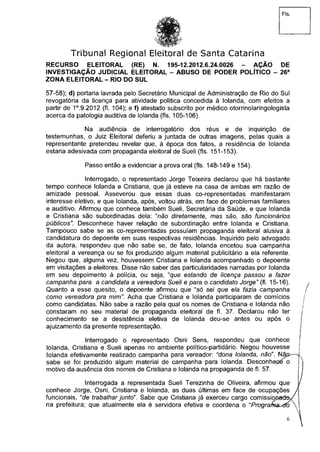 Fls.
Tribunal Regional Eleitoral de Santa Catarina
RECURSO ELEITORAL (RE) N. 195-12.2012.6.24.0026 - AÇÃO DE
INVESTIGAÇÃO JUDICIAL ELEITORAL - ABUSO DE PODER POLÍTICO - 26a
ZONA ELEITORAL - RIO DO SUL
57-58); d) portaria lavrada pelo Secretário Municipal de Administração de Rio do Sul
revogatória da licença para atividade política concedida à Iolanda, com efeitos a
partir de 1°.9.2012 (fl. 104); e f) atestado subscrito por médico otorrinolaringologista
acerca da patologia auditiva de Iolanda (fls. 105-106).
Na audiência de interrogatório dos réus e de inquirição de
testemunhas, o Juiz Eleitoral deferiu a juntada de outras imagens, pelas quais a
representante pretendeu revelar que, à época dos fatos, a residência de Iolanda
estaria adesivada com propaganda eleitoral de Sueli (fls. 151-153).
Passo então a evidenciar a prova oral (fls. 148-149 e 154).
Interrogado, o representado Jorge Teixeira declarou que há bastante
tempo conhece Iolanda e Cristiana, que já esteve na casa de ambas em razão de
amizade pessoal. Asseverou que essas duas co-representadas manifestaram
interesse eletivo, e que Iolanda, após, voltou atrás, em face de problemas familiares
e auditivo. Afirmou que conhece também Sueli, Secretária da Saúde, e que Iolanda
e Cristiana são subordinadas dela: "não diretamente, mas são, são funcionários
públicos". Desconhece haver relação de subordinação entre Iolanda e Cristiana.
Tampouco sabe se as co-representadas possuíam propaganda eleitoral alusiva à
candidatura do depoente em suas respectivas residências. Inquirido pelo advogado
da autora, respondeu que não sabe se, de fato, Iolanda encetou sua campanha
eleitoral a vereança ou se foi produzido algum material publicitário a ela referente.
Negou que, alguma vez, houvessem Cristiana e Iolanda acompanhado o depoente
em visitações a eleitores. Disse não saber das particularidades narradas por Iolanda
em seu depoimento à polícia, ou seja, "que estando de licença passou a fazer
campanha para a candidata a vereadora Sueli e para o candidato Jorge" (fl. 15-16).
Quanto a esse quesito, o depoente afirmou que "só sei que ela fazia campanha
como vereadora pra mim". Acha que Cristiana e Iolanda participaram de comícios
como candidatas. Não sabe a razão pela qual os nomes de Cristiana e Iolanda não
constaram no seu material de propaganda eleitoral de fl. 37. Declarou não ter
conhecimento se a desistência eletiva de Iolanda deu-se antes ou após o
ajuizamento da presente representação.
Interrogado o representado Osni Sens, respondeu que conhece
Iolanda, Cristiana e Sueli apenas no ambiente político-partidário. Negou houvesse
Iolanda efetivamente realizado campanha para vereador: "dona Iolanda, não". N
sabe se foi produzido algum material de campanha para Iolanda. Desconhe
motivo da ausência dos nomes de Cristiana e Iolanda na propaganda de fl. 57.
Interrogada a representada Sueli Terezinha de Oliveira, afirmou que
conhece Jorge, Osni, Cristiana e Iolanda, as duas últimas em face de ocupações
funcionais, "de trabalhar junto". Sabe que Cristiana já exerceu cargo comissioaatfo
na prefeitura; que atualmente ela é servidora efetiva e coordena o "Programando
 