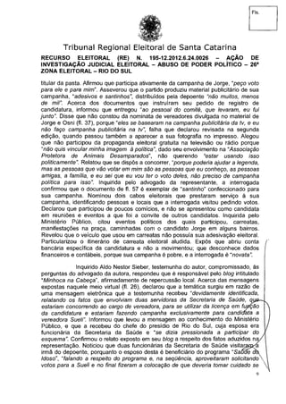 Fls.
Tribunal Regional Eleitoral de Santa Catarina
RECURSO ELEITORAL (RE) N. 195-12.2012.6.24.0026 - AÇÃO DE
INVESTIGAÇÃO JUDICIAL ELEITORAL - ABUSO DE PODER POLÍTICO - 26a
ZONA ELEITORAL - RIO DO SUL
titular da pasta. Afirmou que participa ativamente da campanha de Jorge, "peço voto
para ele e para mim". Asseverou que o partido produziu material publicitário de sua
campanha, "adesivos e santinhosdistribuídos pela depoente "não muitos, menos
de mil". Acerca dos documentos que instruíram seu pedido de registro de
candidatura, informou que entregou "ao pessoal do comitê, que levaram, eu fui
junto". Disse que não constou da nominata de vereadores divulgada no material de
Jorge e Osni (fl. 37), porque "e/es se basearam na campanha publicitária da tv, e eu
não faço campanha publicitária na tv", falha que declarou revisada na segunda
edição, quando passou também a aparecer a sua fotografia no impresso. Alegou
que não participou da propaganda eleitoral gratuita na televisão ou rádio porque
"não quis vincular minha imagem à políticadado seu envolvimento na "Associação
Protetora de Animais Desamparadosnão querendo "estar usando isso
politicamente". Relatou que se dispôs a concorrer,"porque poderia ajudara legenda,
mas as pessoas que vão votar em mim são as pessoas que eu conheço, as pessoas
amigas, a família, e eu sei que eu vou ter o voto deles, não preciso de campanha
política para isso". Inquirida pelo advogado da representante, a interrogada
confirmou que o documento de fl. 57 é exemplar de "santinho" confeccionado para
sua campanha. Nominou dois cabos eleitorais que prestaram serviço à sua
campanha, identificando pessoas e locais que a interrogada visitou pedindo votos.
Declarou que participou de poucos comícios, e não se apresentou como candidata
em reuniões e eventos a que foi a convite de outros candidatos. Inquirida pelo
Ministério Público, citou eventos políticos dos quais participou, carreatas,
manifestações na praça, caminhadas com o candidato Jorge em alguns bairros.
Revelou que o veículo que usou em carreatas não possuía sua adesivação eleitoral.
Particularizou o itinerário de carreata eleitoral aludida. Expôs que abriu conta í
bancária específica da candidatura e não a movimentou; que desconhece dados
financeiros e contábeis, porque sua campanha é pobre, e a interrogada é "novata".
Inquirido Aldo Nestor Sieber, testemunha do autor, compromissado, às
perguntas do advogado da autora, respondeu que é responsável pelo blog intitulado
"Minhoca na Cabeça", afirmadamente de repercussão local. Acerca das mensagens
expostas naquele meio virtual (fl. 26), declarou que a temática surgiu em razão de
uma mensagem eletrônica que a testemunha recebeu "devidamente identificada,
relatando os fatos que envolviam duas servidoras da Secretaria de Saúde, que-*,
estariam concorrendo ao cargo de vereadora, para se utilizar da licença em função 
da candidatura e estariam fazendo campanha exclusivamente para candiçfata a
vereadora Sueli". Informou que levou a mensagem ao conhecimento do Ministério /
Público, e que a recebeu do chefe do presídio de Rio do Sul, cuja esposa era /
funcionária da Secretaria da Saúde e "se dizia pressionada a participar do í
esquema". Confirmou o relato exposto em seu blog a respeito dos fatos aduzidos na/S
representação. Noticiou que duas funcionárias da Secretaria de Saúde visitarapcKa l
irmã do depoente, porquanto o esposo desta é beneficiário do programa "Saúde ah 
Idoso", "falando a respeito do programa e, na seqüência, aproveitaram solicitando 
votos para a Sueli e no final fizeram a colocação de que deveria tomar cuidado se 
9
 