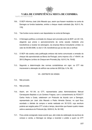 VARA DE COMPETÊNCIA MISTA DE COIMBRA
NUIPC 6037/05.6TDLSB
709. O BCP informou José Júlio Macedo que, assim que fossem recebidos na conta da
Demagre os fundos bastantes, emitira o cheque visado solicitado [Ap. XLIV-3, fls.
176]
710. Tais fundos nunca vieram a ser depositados na conta da Demagre.
711. A Demagre justificou a emissão do cheque sem provisão junto do BCP, em 20.1.04,
alegando que previa o aprovisionamento da conta sacada mediante uma
transferência a receber do estrangeiro, da empresa Merca Consultants Limited, no
valor de 35.000.000€, no dia 5.1.04, transferência que se não veio a verificar.
712. O BCP não aceitou esta justificação embora não tenha comunicado a emissão do
cheque não aprovisionado ao Banco de Portugal, como imporia o DL n.º 454/91, de
28/12 (Regime Jurídico do Cheque sem Provisão) [Ap. XLIV-2, fls. 76-82]
713. Seguindo a determinação das normas contabílisticas em vigor, os CTT não
inscreveram a alienação do edifício nas contas de 2003 [Ap. II, fls. 26]
VII – DISTRATE DA VENDA
714. Não provado.
715. Não provado.
716. Assim, em 16.1.04, os CTT, representados pelos Administradores Manuel
Carrasqueira Baptista e Luís Centeno Fragoso, com o consentimento do PCA/CTT
Carlos Horta e Costa, celebraram um Protocolo de Acordo com a Demagre,
representada por José Júlio Macedo e Pedro Almeida Garcez, no qual ficou
acordado o distrate da compra e venda realizada em 30.12.03, cuja escritura
poderia ser exigida pelos CTT a todo o tempo, decorridos que fossem quatro meses
sobre a assinatura do Protocolo [Ap. XXXVI-2, fls. 92-100]
717. Ficou ainda consignado nesse acordo que, até à data da celebração da escritura de
compra e venda, a Demagre se obriga a revender o prédio a quem os CTT
107
 