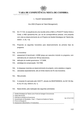 VARA DE COMPETÊNCIA MISTA DE COIMBRA
NUIPC 6037/05.6TDLSB
I – TALENT MANAGEMENT
Ano 2002 (Projecto de Talent Management)
754. Em 17.7.02, na sequência de uma reunião entre a H&S e o PCA/CTT Carlos Horta e
Costa, a H&S apresentou-lhe, por via de correspondência pessoal, uma proposta
com vista ao desenvolvimento de um Projecto de Gestão Estratégica de Talento [Ap
XXXVI – 4, fls. 1-4]
755. Propondo os seguintes honorários para desenvolvimento da primeira fase do
programa:
756. a) honorários:
757. assessment & benchmark: 4.000€ (preço por executivo incluído no programa, com
estimativa de um volume de 100 top executivos),
758. definição do modelo governance: 117.500€,
759. estratégia de compensação: 103.750€,
760. b) despesas inerentes ao desenvolvimento do projecto, como estadias e viagens:
761. calculadas separadamente, até um limite máximo de 5% dos honorários.
762. Não provado.
763. A proposta foi aprovada pelo CA/CTT, através da DE25702002CA, de 26.7.02 [Ap.
III, fls. 67 e Ap. XXXVI-4, fls. 1]
764. Neste âmbito, pela realização das seguintes actividades:
1 Gestão Estratégica de Talento como Fonte de Vantagem Concorrencial;
Ap. III, fls. 61-63
2 Salary Benchmark;
3 Definição do Modelo de Governance;
4 Apresentação de Resultados - Fase 1 - Projecto de Gestão de Talento;
5 Ponto de Situação lll;
6 Assessment e Benchmark a 113 executivos
112
 