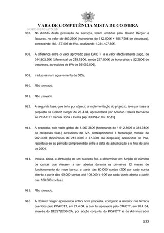 VARA DE COMPETÊNCIA MISTA DE COIMBRA
NUIPC 6037/05.6TDLSB
907. No âmbito desta prestação de serviços, foram emitidas pela Roland Berger 4
facturas, no valor de 869.250€ (honorários de 712.500€ + 156.750€ de despesas),
acrescendo 166.157,50€ de IVA, totalizando 1.034.407,50€.
908. A diferença entre o valor aprovado pelo CA/CTT e o valor efectivamente pago, de
344.802,50€ (diferencial de 289.750€, sendo 237.500€ de honorários e 52.250€ de
despesas, acrescidos de IVA de 55.052,50€),
909. traduz-se num agravamento de 50%,
910. Não provado.
911. Não provado.
912. A segunda fase, que tinha por objecto a implementação do projecto, teve por base a
proposta da Roland Berger de 26.4.04, apresentada por António Pereira Bernardo
ao PCA/CTT Carlos Horta e Costa [Ap. XXXVI-2, fls. 12-15]
913. A proposta, pelo valor global de 1.967.250€ (honorários de 1.612.500€ e 354.750€
de despesas fixas) acrescidos de IVA, correspondente à facturação mensal de
262.300€ (honorários de 215.000€ e 47.300€ de despesas) acrescidos de IVA,
reportava-se ao período compreendido entre a data da adjudicação e o final do ano
de 2004.
914. Incluía, ainda, a atribuição de um success fee, a determinar em função do número
de contas que viessem a ser abertas durante os primeiros 12 meses de
funcionamento do novo banco, a partir das 60.000 contas (20€ por cada conta
aberta a partir das 60.000 contas até 100.000 e 40€ por cada conta aberta a partir
das 100.000 contas).
915. Não provado.
916. A Roland Berger apresentou então nova proposta, corrigindo a anterior nos termos
queridos pelo PCA/CTT, em 27.4.04, a qual foi aprovada pelo CA/CTT, em 28.4.04,
através do DE22722004CA, por acção conjunta do PCA/CTT e do Administrador
133
 