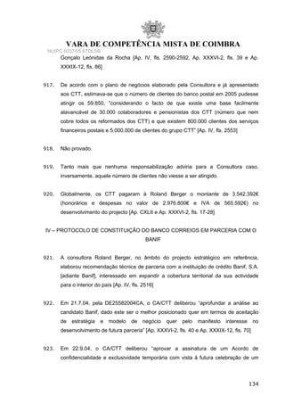 VARA DE COMPETÊNCIA MISTA DE COIMBRA
NUIPC 6037/05.6TDLSB
Gonçalo Leónidas da Rocha [Ap. IV, fls. 2590-2592, Ap. XXXVI-2, fls. 39 e Ap.
XXXIX-12, fls. 86]
917. De acordo com o plano de negócios elaborado pela Consultora e já apresentado
aos CTT, estimava-se que o número de clientes do banco postal em 2005 pudesse
atingir os 59.850, “considerando o facto de que existe uma base facilmente
alavancável de 30.000 colaboradores e pensionistas dos CTT (número que nem
cobre todos os reformados dos CTT) e que existem 800.000 clientes dos serviços
financeiros postais e 5.000.000 de clientes do grupo CTT” [Ap. IV, fls. 2553]
918. Não provado.
919. Tanto mais que nenhuma responsabilização adviria para a Consultora caso,
inversamente, aquele número de clientes não viesse a ser atingido.
920. Globalmente, os CTT pagaram à Roland Berger o montante de 3.542.392€
(honorários e despesas no valor de 2.976.800€ e IVA de 565.592€) no
desenvolvimento do projecto [Ap. CXLII e Ap. XXXVI-2, fls. 17-28]
IV – PROTOCOLO DE CONSTITUIÇÃO DO BANCO CORREIOS EM PARCERIA COM O
BANIF
921. A consultora Roland Berger, no âmbito do projecto estratégico em referência,
elaborou recomendação técnica de parceria com a instituição de crédito Banif, S.A.
[adiante Banif], interessado em expandir a cobertura territorial da sua actividade
para o interior do país [Ap. IV, fls. 2516]
922. Em 21.7.04, pela DE25582004CA, o CA/CTT deliberou “aprofundar a análise ao
candidato Banif, dado este ser o melhor posicionado quer em termos de aceitação
de estratégia e modelo de negócio quer pelo manifesto interesse no
desenvolvimento de futura parceria” [Ap. XXXVI-2, fls. 40 e Ap. XXXIX-12, fls. 70]
923. Em 22.9.04, o CA/CTT deliberou “aprovar a assinatura de um Acordo de
confidencialidade e exclusividade temporária com vista à futura celebração de um
134
 