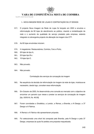 VARA DE COMPETÊNCIA MISTA DE COIMBRA
NUIPC 6037/05.6TDLSB
I – NOVA IMAGEM REDE DE LOJAS E CONTRATAÇÃO DA 37 DESIGN
977. O projecto Nova Imagem da Rede de Lojas foi lançado em 2003 e envolvia a
reformulação de 60 lojas de atendimento ao público, visando a rentabilização da
rede e o aumento da qualidade de serviço prestado pela empresa, estando
integrado no abrangente projecto de alteração da imagem dos CTT.
978. As 60 lojas envolvidas incluíam:
979. 4 megastores: Restauradores, Coimbra, Faro e Porto,
980. 26 lojas de tipo A,
981. 20 lojas tipo B e
982. 10 lojas tipo C.
983. Não provado.
984. Não provado.
Contratação dos serviços de concepção da imagem
985. Na sequência da decisão de reformulação da imagem da rede de lojas, mostrava-se
necessário, desde logo, conceber essa reformulação.
986. Em Outubro de 2003, foi desenvolvida uma consulta ao mercado com o objectivo de
encontrar um parceiro que viesse a prestar os serviços de concepção de imagem
[Ap. XXXVI-6, fls. 46-59]
987. Foram convidadas a Sinalética, a Landor, a Remac, a Brandia, a N Design, a 37
Design e A Fábrica.
988. A Remac e A Fábrica não apresentaram proposta.
989. Foi seleccionada uma short list composta pela Brandia, pela N Design e pela 37
Design, empresas às quais foi pedida uma proposta maquetizada.
140
 