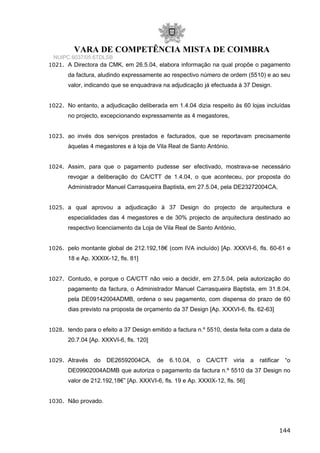 VARA DE COMPETÊNCIA MISTA DE COIMBRA
NUIPC 6037/05.6TDLSB
1021. A Directora da CMK, em 26.5.04, elabora informação na qual propõe o pagamento
da factura, aludindo expressamente ao respectivo número de ordem (5510) e ao seu
valor, indicando que se enquadrava na adjudicação já efectuada à 37 Design.
1022. No entanto, a adjudicação deliberada em 1.4.04 dizia respeito às 60 lojas incluídas
no projecto, excepcionando expressamente as 4 megastores,
1023. ao invés dos serviços prestados e facturados, que se reportavam precisamente
àquelas 4 megastores e à loja de Vila Real de Santo António.
1024. Assim, para que o pagamento pudesse ser efectivado, mostrava-se necessário
revogar a deliberação do CA/CTT de 1.4.04, o que aconteceu, por proposta do
Administrador Manuel Carrasqueira Baptista, em 27.5.04, pela DE23272004CA,
1025. a qual aprovou a adjudicação à 37 Design do projecto de arquitectura e
especialidades das 4 megastores e de 30% projecto de arquitectura destinado ao
respectivo licenciamento da Loja de Vila Real de Santo António,
1026. pelo montante global de 212.192,18€ (com IVA incluído) [Ap. XXXVI-6, fls. 60-61 e
18 e Ap. XXXIX-12, fls. 81]
1027. Contudo, e porque o CA/CTT não veio a decidir, em 27.5.04, pela autorização do
pagamento da factura, o Administrador Manuel Carrasqueira Baptista, em 31.8.04,
pela DE09142004ADMB, ordena o seu pagamento, com dispensa do prazo de 60
dias previsto na proposta de orçamento da 37 Design [Ap. XXXVI-6, fls. 62-63]
1028. tendo para o efeito a 37 Design emitido a factura n.º 5510, desta feita com a data de
20.7.04 [Ap. XXXVI-6, fls. 120]
1029. Através do DE26592004CA, de 6.10.04, o CA/CTT viria a ratificar “o
DE09902004ADMB que autoriza o pagamento da factura n.º 5510 da 37 Design no
valor de 212.192,18€” [Ap. XXXVI-6, fls. 19 e Ap. XXXIX-12, fls. 56]
1030. Não provado.
144
 
