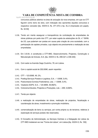 VARA DE COMPETÊNCIA MISTA DE COIMBRA
NUIPC 6037/05.6TDLSB
concursos públicos abertos na área de actuação da nova empresa, em que os CTT
figurem como dono da obra, com indicação dos oponentes àqueles concursos e
respectivo vencedor [Ap. XXXVI-3, fls. 371-372 e Ap. XL-2 (impressão em papel),
fls. 32-50]
1138. Tendo em mente assegurar a transparência da contratação de empreitadas de
obras públicas por parte dos CTT, por estar sujeita às estatuições do DL n.º 59/99,
de 2/3, que poderiam ser postas em causa pela criação de uma sociedade, com a
participação de capitais privados, cujo objecto era precisamente a realização de tais
empreitadas.
1139. Em 3.8.04, é constituída a CTT-IMO, Desenvolvimento, Projectos, Construção e
Manutenção de Imóveis, S.A. [Ap. XXXVI-3, fls. 299-321 e 338-340]
1140. Com sede na Avenida Gago Coutinho, 78, em Lisboa.
1141. Com o capital social de 250.000€, assim repartido:
1142. CTT – 123.000€, 49, 2%;
1143. Postlog-Serviços Postais e Logística, S.A. – 1.000€, 0,4%;
1144. Postcontacto-Correios Publicitários, Lda. – 1.000€, 0,4%;
1145. Visabeira SGPS, S.A. – 124.980€, 49,992%;
1146. Ciclorama-Estudos, Projectos e Produções, Lda. – 20€, 0,008%.
1147. Tendo por objecto:
1148. a realização de empreitadas de obras, realização de projectos, fiscalização e
coordenação de obras, investimento e promoção imobiliária;
1149. comercialização de bens ou serviços, por conta própria ou de terceiros, relativos à
exploração de serviços postais não reservados.
1150. O Conselho de Administração, os Serviços Centrais e a Delegação de Lisboa da
CTT-IMO instalaram-se nas “Torres de Lisboa”, em Lisboa [Ap. XXXVI-3, fls. 165]
156
 