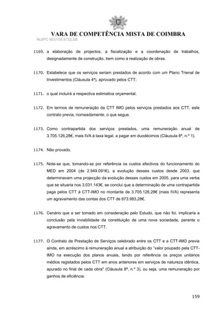 VARA DE COMPETÊNCIA MISTA DE COIMBRA
NUIPC 6037/05.6TDLSB
1169. a elaboração de projectos, a fiscalização e a coordenação de trabalhos,
designadamente de construção, bem como a realização de obras.
1170. Estabelece que os serviços seriam prestados de acordo com um Plano Trienal de
Investimentos (Cláusula 4ª), aprovado pelos CTT;
1171. o qual incluirá a respectiva estimativa orçamental.
1172. Em termos de remuneração da CTT IMO pelos serviços prestados aos CTT, este
contrato previa, nomeadamente, o que segue.
1173. Como contrapartida dos serviços prestados, uma remuneração anual de
3.705.126,28€, mais IVA à taxa legal, a pagar em duodécimos (Cláusula 8ª, n.º 1).
1174. Não provado.
1175. Note-se que, tomando-se por referência os custos efectivos do funcionamento do
MED em 2004 (de 2.949.091€), a evolução desses custos desde 2003, que
determinavam uma projecção da evolução desses custos em 2005, para uma verba
que se situaria nos 3.031.143€, se conclui que a determinação de uma contrapartida
paga pelos CTT à CTT-IMO no montante de 3.705.126,28€ (mais IVA) representa
um agravamento das contas dos CTT de 673.983,28€.
1176. Cenário que a ser tomado em consideração pelo Estudo, que não foi, implicaria a
conclusão pela inviabilidade da constituição de uma nova sociedade, perante o
agravamento de custos nos CTT.
1177. O Contrato de Prestação de Serviços celebrado entre os CTT e a CTT-IMO previa
ainda, em acréscimo à remuneração anual a atribuição do “valor poupado pela CTT-
IMO na execução dos planos anuais, tendo por referência os preços unitários
médios registados pelos CTT em anos anteriores em serviços de natureza idêntica,
apurado no final de cada obra" (Cláusula 8ª, n.º 3), ou seja, uma remuneração por
ganhos de eficiência.
159
 