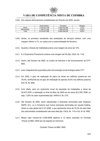 VARA DE COMPETÊNCIA MISTA DE COIMBRA
NUIPC 6037/05.6TDLSB
1208. Dos valores efectivamente contabilizados em Outubro de 2005, resulta:
Subcontratos Proveitos Margem
Obras 7.216.527,74€ 7.289.763,35€ 1,01%
Manutenção 1.199.513,34€ 1.206.535,57€ 0,59%
Total 8.416.041,08€ 8.496.298,92€ 0,95%
1209. donde, os proveitos resultantes das prestações de serviços cobrem, com uma
margem inferior a 1%, os custos com a subcontratação de terceiros.
1210. Quando o Estudo de Viabilidade previa uma margem de cerca de 12%.
1211. E o Orçamento Previsional contava uma margem de 5% [Ap. CXLII, fls. 114]
1212. Assim, até Outubro de 2005, os custos de estrutura e de funcionamento da CTT-
IMO,
1213. eram integralmente suportados pela remuneração anual entregue pelos CTT.
1214. Em 2005, o grau de realização do plano de obras em edifícios quedou-se nos
78,4%, verificando-se um grau de realização de apenas 24,5% nos edifícios próprios
[Vol. III, fls. 664]
1215. Com efeito, para um orçamento anual de aquisição de instalações e obras de
28.437.337€, a realização no final de Maio de 2005 era de cerca de 2.061.700€, ou
seja, 7,25% do valor orçamentado [Ap. XXXVI-3, fls. 217]
1216. Até Outubro de 2005, foram adjudicadas a empresas dominadas pela Visabeira
SGPS, S.A., ou a Consórcio que incluía empresas dominadas por aquela holding,
obras no valor global de 6.101.200€, o que representa cerca de 72,5% do valor total
dos subcontratos contabilizados até essa data [Ap. CXLII, fls. 114 e Vol. III, fls. 692]
1217. Nesse valor incluem-se 5.526.400€ relativos a 12 obras inseridas no Contrato
“Chave na Mão” 2005 que de seguida se menciona.
Contrato "Chave na Mão" 2005
163
 