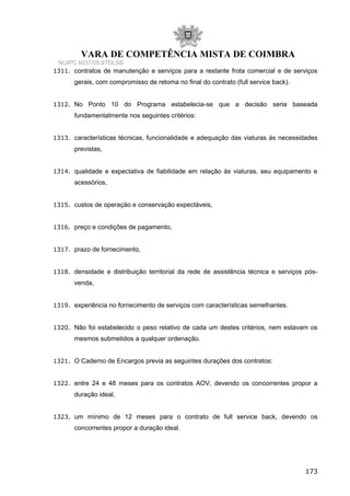 VARA DE COMPETÊNCIA MISTA DE COIMBRA
NUIPC 6037/05.6TDLSB
1311. contratos de manutenção e serviços para a restante frota comercial e de serviços
gerais, com compromisso de retoma no final do contrato (full service back).
1312. No Ponto 10 do Programa estabelecia-se que a decisão seria baseada
fundamentalmente nos seguintes critérios:
1313. características técnicas, funcionalidade e adequação das viaturas às necessidades
previstas,
1314. qualidade e expectativa de fiabilidade em relação às viaturas, seu equipamento e
acessórios,
1315. custos de operação e conservação expectáveis,
1316. preço e condições de pagamento,
1317. prazo de fornecimento,
1318. densidade e distribuição territorial da rede de assistência técnica e serviços pós-
venda,
1319. experiência no fornecimento de serviços com características semelhantes.
1320. Não foi estabelecido o peso relativo de cada um destes critérios, nem estavam os
mesmos submetidos a qualquer ordenação.
1321. O Caderno de Encargos previa as seguintes durações dos contratos:
1322. entre 24 e 48 meses para os contratos AOV, devendo os concorrentes propor a
duração ideal,
1323. um mínimo de 12 meses para o contrato de full service back, devendo os
concorrentes propor a duração ideal.
173
 