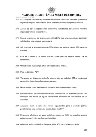 VARA DE COMPETÊNCIA MISTA DE COIMBRA
NUIPC 6037/05.6TDLSB
1377. As condições são muito equivalentes entre ambas, embora a banda de quilómetros
seja mais alargada na SLN/BPN, o que pode ser um factor competitivo decisivo.
1378. Apesar de ser a proposta mais competitiva acreditamos ser possível melhorar
alguns dos valores apresentados.
1379. Sugere-se pois que se avance com a SLN/BPN para uma negociação particular,
solicitando a esta entidade valores para:
1380. SG – rendas a 36 meses com 60.000Km (será de esperar menos 25€ na renda
mensal),
1381. F5 e F6 – rendas a 36 meses com 60.000Km (será de esperar menos 30€ na
renda/mês).
1382. O relatório da AutoAliança refere a metodologia da análise.
1383. Para os contratos AOV:
1384. “Para cada um dos concorrentes foi seleccionado por cada tipo CTT, a opção mais
competitiva de renda conforme quadro anexo.
1385. Nesta análise foram levadas em conta todas as componentes da renda.
1386. Foi determinada para análise comparativa o número de km e período padrão, com
correcção das rendas de alguns concorrentes recorrendo às suas tabelas de km
adicionais.
1387. Atingiu-se assim o valor das rendas equivalentes para o período padrão,
possibilitando uma comparação exacta, tipo a tipo CTT.
1388. Finalmente afectou-se ao valor global dos custos de AOV os proveitos gerados
pelas retomas (1154) que foram substituídas.
1389. Atingiu-se assim o saldo final da operação de AOV para cada concorrente”
179
 