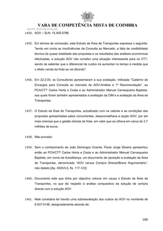 VARA DE COMPETÊNCIA MISTA DE COIMBRA
NUIPC 6037/05.6TDLSB
1454. AOV – SLN: 15.405.978€.
1455. Em termos de conclusão, este Estudo da Área de Transportes expressa o seguinte:
"tendo em conta as insuficiências da Consulta ao Mercado, a falta de credibilidade
técnica da quase totalidade das propostas e os resultados das análises económicas
efectuadas, a solução AOV não constitui uma situação interessante para os CTT,
sendo de salientar que o diferencial de custos irá aumentar no tempo à medida que
o efeito venda da frota se vai diluindo".
1456. Em 22.2.05, os Consultores apresentaram a sua avaliação, intitulada “Caderno de
Encargos para Consulta ao mercado de AOV-Análise e 1ª Recomendação”, ao
PCA/CTT Carlos Horta e Costa e ao Administrador Manuel Carrasqueira Baptista,
aos quais foram também apresentados a avaliação da CIM e a avaliação da Área de
Transportes.
1457. O Estudo da Área de Transportes, actualizado com os valores e as condições das
propostas apresentadas pelos concorrentes, desaconselhava a opção AOV, por ser
mais onerosa que a gestão directa da frota, em valor que se cifrava em cerca de 2,7
milhões de euros.
1458. Não provado.
1459. Sem o conhecimento de João Domingos Vicente, Paulo Jorge Silveira apresentou
então ao PCA/CTT Carlos Horta e Costa e ao Administrador Manuel Carrasqueira
Baptista, em nome da AutoAliança, um documento de oposição à avaliação da Área
de Transportes, denominado “AOV versus Compra Directa/Breve Argumentário”,
não datado [Ap. XXXVI-5, fls. 117-123]
1460. Documento este que tinha por objectivo colocar em causa o Estudo da Área de
Transportes, no que diz respeito à análise comparativa da solução de compra
directa com a solução AOV.
1461. Nele considera ter havido uma sobreavaliação dos custos do AOV no montante de
6.937.014€, designadamente através de:
186
 