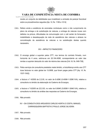 VARA DE COMPETÊNCIA MISTA DE COIMBRA
NUIPC 6037/05.6TDLSB
revela um conjunto de debilidades que inviabilizam a emissão de parecer favorável
sobre os procedimentos seguidos [Ap. VI, fls. 1189 a 1214]
1561. Refere ainda a existência de anomalias contratuais como o não cumprimento do
plano de entrega e de substituição de viaturas, a entrega de viaturas novas com
defeitos na pintura, dificuldades de comunicação com o call center do fornecedor,
instabilidade e desadequação da rede de assistência das viaturas e atrasos na
concretização da assistência às viaturas e na substituição destas quando
necessário.
XIV – IMPACTO FINANCEIRO
1562. O encargo global a suportar pelos CTT, nos termos do contrato firmado, num
horizonte de 4 anos, estima-se em 20.164.400€, correspondente ao valor das
rendas a suportar deduzido do valor de retoma das viaturas [Vol. III, fls. 648-738].
1563. Pelos serviços de consultoria prestados neste âmbito, a AutoAliança emitiu aos CTT
duas facturas no valor global de 13.090€, que foram pagas pelos CTT [Ap. VI, fls.
1537-1542]:
1564. a factura n.º 4/2005 de 2.2.05, no valor de 6.426€ (5.400€+1.026€ IVA), relativa a
consultoria no âmbito da elaboração do Caderno de Encargos,
1565. a factura n.º 6/2005 de 22.2.05, no valor de 6.664€ (5.600€+1.064€ IVA), relativa a
consultoria no âmbito da análise das respostas ao Caderno de Encargos.
1566. Não provado.
XV – DA CONDUTA DOS ARGUIDOS CARLOS HORTA E COSTA, MANUEL
CARRASQUEIRA BAPTISTA E PAULO JORGE SILVEIRA
1567. Não provado.
1568. Não provado.
197
 