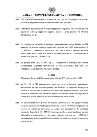 VARA DE COMPETÊNCIA MISTA DE COIMBRA
NUIPC 6037/05.6TDLSB
1638. Esta operação consubstanciou o destaque dos CTT de um conjunto de activos,
passivos e responsabilidades de valor relevante, para o Estado.
1639. Tratando-se de um conjunto de regularizações não frequentes e de impacto, os CTT
registaram esta operação em capitais próprios (como previsto na Directriz
Contabilística n.o 8).
1640. Em resultado da transferência daquelas responsabilidades para o Estado, os CTT
deixaram de suportar qualquer custo com pensões (em 2002 tinha registado €
121.492.481€), passando a reconhecer em custos com o pessoal as suas
contribuições para a CGA. Em 2003 as contribuições para a CGA ascenderam a
56.786.653€ (20.376.778€ em 2002).
1641. No período entre 2002 e 2004, os CTT procederam a alteração das práticas
contabilísticas adoptadas relativamente às responsabilidades dos CTT com
cuidados de saúde ocorridas no mesmo período:
Em 2002
[Relatório e Contas de 2003, acessível no sítio dos CTT na Internet, fls. 102]
1642. Até 31.12.01, os CTT registavam os custos com cuidados de saúde nas datas em
que ocorriam as suas comparticipações nas despesas de saúde dos empregados
(activos e reformados) e membros do respectivo agregado familiar, que eram
efectuadas através do lOS, não sendo reflectido no balanço o valor dos pagamentos
futuros de cuidados de saúde aos actuais reformados e aos activos.
1643. Em conformidade com o previsto na Directriz Contabilística n.º 19, adoptada nesse
exercício, as responsabilidades por cuidados de saúde a 1.1.02 foram registadas no
passivo (na rubrica de acréscimos de custos) por contrapartida de resultados
transitados (parcela de 291.147.000€ correspondente à responsabilidade perante
reformados e dependentes) e de custos diferidos (parcela de 116.685.000€,
correspondente à responsabilidade de cuidados de saúde dos actuais empregados
e dependentes).
205
 