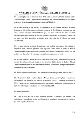VARA DE COMPETÊNCIA MISTA DE COIMBRA
NUIPC 6037/05.6TDLSB
384. A actuação que os arguidos José Júlio Macedo, Pedro Almeida Garcez, Carlos
Godinho Simões e Vítor Coelho da Silva solicitaram aos Administradores dos CTT violava
os deveres de gestores públicos dos primeiros (ALTERADO):
385. nomeadamente no que respeita à consideração de um valor de alienação do imóvel
de cerca de 15 milhões de euros, inferior em cerca de 5 milhões de euros ao seu real
valor, exigindo àqueles Administradores que, por meio violador dos seus deveres,
nomeadamente a não realização de uma avaliação actualizada, aceitassem a transacção
por valor que lhes permitisse arrecadar uma mais-valia de 5 milhões de euros,
(ALTERADO),
386. no que respeita à recusa de assinatura do contrato-promessa e de entrega do
respectivo sinal, fazendo perceber aos arguidos Carlos Horta e Costa e Manuel
Carrasqueira Baptista que não dispunham de financiamento para adquirir o edifício e que
também não dispunham de meios para proceder ao pagamento do sinal,
387. no que respeita à aceitação de um cheque não visado para pagamento do preço de
compra do edifício, fazendo perceber aos arguidos Carlos Horta e Costa e Manuel
Carrasqueira Baptista que, face à recusa da entidade financiadora, o negócio não poderia
prosseguir se assim não fosse,
388. tendo logrado convencê-los a agir em benefício da Demagre e em prejuízo dos CTT.
389. Os arguidos Carlos Horta e Costa e Manuel Carrasqueira Baptista conduziram o
procedimento de alienação do edifício de Coimbra dos CTT logrando convencer o
CA/CTT a aprovar por unanimidade decisões que só eles sabiam ser beneficiadoras da
Tramcrone/Demagre e prejudiciais aos interesses dos CTT,
390. designadamente:
391. com a violação das normas internas relativas à alienação de imóveis, não
publicitando a intenção de venda, sem fundamento para tanto, normas que conheciam e
que eram capazes de aplicar,
216
 