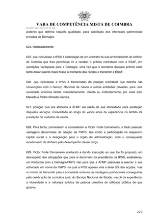 VARA DE COMPETÊNCIA MISTA DE COIMBRA
NUIPC 6037/05.6TDLSB
poderes que detinha naquela qualidade, para satisfação dos interesses patrimoniais
privados da Demagre.
624. Nomeadamente:
625. que vinculasse a IPSS à celebração de um contrato de sub-arrendamento do edifício
de Coimbra que lhes permitisse vir a receber o prémio contratado com a ESAF, em
condições vantajosas para a Demagre, uma vez que o montante daquele prémio seria
tanto maior quanto maior fosse o montante das rendas a transmitir à ESAF.
626. que vinculasse a IPSS à transmissão da posição contratual que detinha nas
convenções com o Serviço Nacional de Saúde e outras entidades privadas, para uma
sociedade anónima detida maioritariamente, directa ou indirectamente, por José Júlio
Macedo e Pedro Almeida Garcez,
627. posição que era atribuída à AFMP em razão da sua idoneidade para prestação
daqueles serviços, consolidada ao longo de vários anos de experiência no âmbito da
prestação de cuidados de saúde.
628. Para tanto, prometeram e concederam a Victor Forte Camarneiro, a título pessoal,
vantagens decorrentes da criação da FMPS, tais como a participação no respectivo
capital social e a designação para o órgão de administração, com o consequente
recebimento de dinheiro pelo desempenho desse cargo.
629. Victor Forte Camarneiro aceitando e dando execução ao que lhe foi proposto, em
desrespeito das obrigações que para si decorriam da presidência da IPSS, estabeleceu
um Protocolo com a Demagre/FMPS não para que a AFMP passasse a exercer a sua
actividade em nome da FMPS, na qual a IPSS apenas viria a deter 5% das acções, mas
no intuito de transmitir para a sociedade anónima as vantagens patrimoniais conseguidas
pela celebração de contratos junto do Serviço Nacional de Saúde, mercê da experiência,
a idoneidade e a natureza jurídica de pessoa colectiva de utilidade pública de que
gozava.
220
 