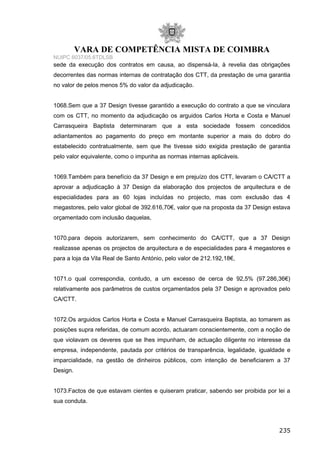 VARA DE COMPETÊNCIA MISTA DE COIMBRA
NUIPC 6037/05.6TDLSB
sede da execução dos contratos em causa, ao dispensá-la, à revelia das obrigações
decorrentes das normas internas de contratação dos CTT, da prestação de uma garantia
no valor de pelos menos 5% do valor da adjudicação.
1068.Sem que a 37 Design tivesse garantido a execução do contrato a que se vinculara
com os CTT, no momento da adjudicação os arguidos Carlos Horta e Costa e Manuel
Carrasqueira Baptista determinaram que a esta sociedade fossem concedidos
adiantamentos ao pagamento do preço em montante superior a mais do dobro do
estabelecido contratualmente, sem que lhe tivesse sido exigida prestação de garantia
pelo valor equivalente, como o impunha as normas internas aplicáveis.
1069.Também para benefício da 37 Design e em prejuízo dos CTT, levaram o CA/CTT a
aprovar a adjudicação à 37 Design da elaboração dos projectos de arquitectura e de
especialidades para as 60 lojas incluídas no projecto, mas com exclusão das 4
megastores, pelo valor global de 392.616,70€, valor que na proposta da 37 Design estava
orçamentado com inclusão daquelas,
1070.para depois autorizarem, sem conhecimento do CA/CTT, que a 37 Design
realizasse apenas os projectos de arquitectura e de especialidades para 4 megastores e
para a loja da Vila Real de Santo António, pelo valor de 212.192,18€,
1071.o qual correspondia, contudo, a um excesso de cerca de 92,5% (97.286,36€)
relativamente aos parâmetros de custos orçamentados pela 37 Design e aprovados pelo
CA/CTT.
1072.Os arguidos Carlos Horta e Costa e Manuel Carrasqueira Baptista, ao tomarem as
posições supra referidas, de comum acordo, actuaram conscientemente, com a noção de
que violavam os deveres que se lhes impunham, de actuação diligente no interesse da
empresa, independente, pautada por critérios de transparência, legalidade, igualdade e
imparcialidade, na gestão de dinheiros públicos, com intenção de beneficiarem a 37
Design.
1073.Factos de que estavam cientes e quiseram praticar, sabendo ser proibida por lei a
sua conduta.
235
 