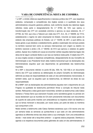 VARA DE COMPETÊNCIA MISTA DE COIMBRA
NUIPC 6037/05.6TDLSB
1 a 53P: o intróito refere-se especificamente à natureza jurídica dos CTT, aos respetivos
estatutos, composição e competências dos órgãos sociais e à qualidade dos seus
administradores enquanto gestores públicos, tudo conforme resulta dos diplomas legais
referidos nesta parte e designadamente DL n.º 87/92, de 14/5, que operou a
transformação dos CTT em sociedade anónima e aprovou os seus estatutos, DL n.º
277/92, de 15/2, que criou a Telecom por cisão dos CTT, S.A., DL n.º 558/99, de 17/12,
estabelecendo o regime do setor empresarial do Estado, incluindo as bases gerais do
estatuto das empresas públicas do Estado, Lei n.º 102/99, de 26/7, a qual definiu as
bases gerais a que obedece o estabelecimento, gestão e exploração dos serviços postais
no território nacional bem como os serviços internacionais com origem ou destino no
território nacional e ainda o DL n.º 464/82, de 9/12 que aprovou o estatuto do gestor
público. Apesar de a matéria em causa se encontrar vertida naqueles diplomas legais não
deixa de ter algum conteúdo fáctico e por isso se manteve nesta parte. O objeto dos CTT,
os seus órgãos sociais e respetivas competências, designadamente do seu Conselho de
Administração e seu Presidente foram aliás matéria transversal quer às declarações dos
Administradores arguidos quer aos depoimentos da generalidade das testemunhas
inquiridas.
54 a 65P: o documento referido no ponto 65 [Ap. XXII, fls. 122-135] é um documento
interno dos CTT que evidencia as deliberações do próprio Conselho de Administração
definindo as áreas de responsabilidade de cada um dos administradores mencionados. E
também estes, quer os arguidos quer as testemunhas, se referiram às áreas da sua
responsabilidade.
66 a 68NP: nem as declarações dos administradores arguidos nem o depoimento de Luís
Fragoso na qualidade de testemunha permitiram firmar a convição do tribunal neste
sentido. Reforçando a ideia geral assim transmitida, também as testemunhas João Caboz
Santana e Teresa Serra que exerceram funções como secretários-gerais no período em
causa declararam que as reuniões do CA eram previamente instruídas com documentos
de suporte de cada ponto inserido com antecedência na respetiva ordem de trabalhos e
que os temas mereciam a discussão, por vezes acesa, por parte de todos os membros
que compunham o CA.
Neste sentido a testemunha João Caboz Santana esclareceu que o CA reunia uma vez
por semana todas as semanas as quintas-feiras e que cada um dos administradores
agendava os diferentes temas das áreas sobre a sua orientação. Com uma antecedência
devida – mais tardar até a terça-feira anterior – a agenda estava preparada. Distribuía a
agenda e os respetivos documentos pelos gabinetes de cada um dos administradores. O
252
 