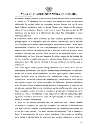 VARA DE COMPETÊNCIA MISTA DE COIMBRA
NUIPC 6037/05.6TDLSB
CA seguia a agenda. Era dada a palavra a cada um dos administradores que apresentava
a proposta ao CA. Gerava-se uma discussão a volta desse tema tendo em vista uma
deliberação. As reuniões podiam ser demoradas. Algumas duraram uma manhã e uma
tarde. Falavam abertamente sobre os temas. Tinham uma relação que lhe pareceu
aberta. Os administradores falavam muito entre si mesmo fora das reuniões do CA.
Aconteceu uma ou outra vez o administrador do pelouro ficar encarregado de reunir
informação adicional.
E a testemunha Teresa Serra esclareceu que como secretária-geral tinha como função
principal apoiar CA na organização das suas reuniões, elaborar atas, arquivo das atas
com os respetivos documentos na secretaria-geral. Assistia as reuniões do CA que reunia
semanalmante, no período em que foi secretária-geral, por regra, à quarta- feira. Os
assuntos eram trazidos mediante agenda por si elaborada organizada à medida que ia
recebendo os temas para organizar. Pedia os assuntos até sexta-feira anterior e eram
instruídos pelos serviços. Uns eram assuntos de rotina e esses era da iniciativa dos
serviços instruí-los e levá-los aos respetivos administradores. Outros eram assuntos de
estratégia e esses não eram os membros do CA que solicitavam aos serviços que os
instruíssem.
Tinha como objetivo fechar a agenda até segunda-feira à hora de almoço. Cada tema era
instruído com documentos e tudo facultado a cada um dos administradores. Os conselhos
tinham 20 a 30 pontos. A maior parte tinha a ver com a organização da vida da empresa.
Havia discussão entre os administradores. Conseguiam chegar a decisões por
unanimidade. Os membros do CA tinham relacionamento fraterno e muitas vezes falavam
para discutir assuntos que depois eram objeto de deliberação. Assuntos estratégicos
eram dos cinco. O que se passou naquela época na empresa estava a passar-se nas
congéneres europeias. Estavam num cenário de grande desafio para setor postal até ali
havia monopólio e estava em inicio o processo de privatização. Percebeu isso como
diretora das relações internacionais. Todas procuravam medidas de reestruturação para
aguentar o impacto da concorrência. Neste CA a preocupação era centrar a atenção no
correio, o chamado “core business”.
A única voz em sentido dissonante veio da testemunha Vera Teixeira, também
administradora no período em causa que, a propósito da contratação da Rentilusa disse
que “Hoje considero que errei. Independentemente de não concordarmos votávamos nos
pontos dos nossos colegas”… “era assim que as coisas aconteciam” “no final votava-se a
favor”. O seu depoimento foi, porém, pouco consistente. Veio de quem se identificou
como jurista e administradora de empresas, que exerceu efetivamente o cargo de
253
 