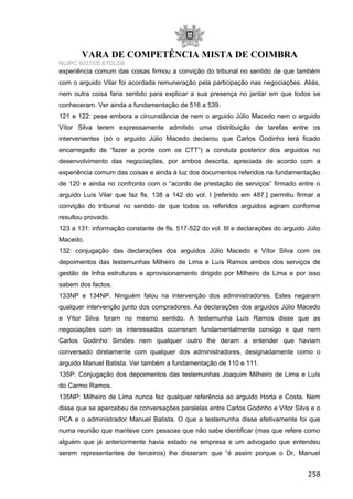 VARA DE COMPETÊNCIA MISTA DE COIMBRA
NUIPC 6037/05.6TDLSB
experiência comum das coisas firmou a convição do tribunal no sentido de que também
com o arguido Vilar foi acordada remuneração pela participação nas negociações. Aliás,
nem outra coisa faria sentido para explicar a sua presença no jantar em que todos se
conheceram. Ver ainda a fundamentação de 516 a 539.
121 e 122: pese embora a circunstância de nem o arguido Júlio Macedo nem o arguido
Vítor Silva terem expressamente admitido uma distribuição de tarefas entre os
intervenientes (só o arguido Júlio Macedo declarou que Carlos Godinho terá ficado
encarregado de “fazer a ponte com os CTT”) a conduta posterior dos arguidos no
desenvolvimento das negociações, por ambos descrita, apreciada de acordo com a
experiência comum das coisas e ainda à luz dos documentos referidos na fundamentação
de 120 e ainda no confronto com o “acordo de prestação de serviços” firmado entre o
arguido Luís Vilar que faz fls. 138 a 142 do vol. I [referido em 487.] permitiu firmar a
convição do tribunal no sentido de que todos os referidos arguidos agiram conforme
resultou provado.
123 a 131: informação constante de fls. 517-522 do vol. III e declarações do arguido Júlio
Macedo.
132: conjugação das declarações dos arguidos Júlio Macedo e Vítor Silva com os
depoimentos das testemunhas Milheiro de Lima e Luís Ramos ambos dos serviços de
gestão de Infra estruturas e aprovisionamento dirigido por Milheiro de Lima e por isso
sabem dos factos.
133NP e 134NP. Ninguém falou na intervenção dos administradores. Estes negaram
qualquer intervenção junto dos compradores. As declarações dos arguidos Júlio Macedo
e Vítor Silva foram no mesmo sentido. A testemunha Luís Ramos disse que as
negociações com os interessados ocorreram fundamentalmente consigo e que nem
Carlos Godinho Simões nem qualquer outro lhe deram a entender que haviam
conversado diretamente com qualquer dos administradores, designadamente como o
arguido Manuel Batista. Ver também a fundamentação de 110 e 111.
135P: Conjugação dos depoimentos das testemunhas Joaquim Milheiro de Lima e Luís
do Carmo Ramos.
135NP: Milheiro de Lima nunca fez qualquer referência ao arguido Horta e Costa. Nem
disse que se apercebeu de conversações paralelas entre Carlos Godinho e Vítor Silva e o
PCA e o administrador Manuel Batista. O que a testemunha disse efetivamente foi que
numa reunião que manteve com pessoas que não sabe identificar (mas que refere como
alguém que já anteriormente havia estado na empresa e um advogado que entendeu
serem representantes de terceiros) lhe disseram que “é assim porque o Dr, Manuel
258
 