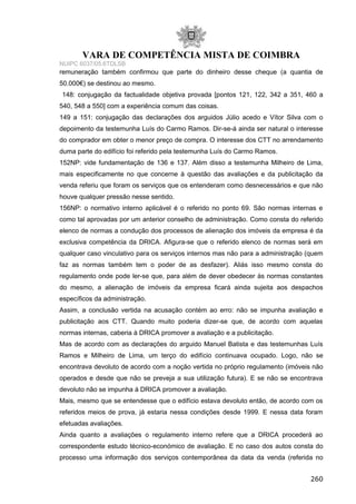 VARA DE COMPETÊNCIA MISTA DE COIMBRA
NUIPC 6037/05.6TDLSB
remuneração também confirmou que parte do dinheiro desse cheque (a quantia de
50.000€) se destinou ao mesmo.
148: conjugação da factualidade objetiva provada [pontos 121, 122, 342 a 351, 460 a
540, 548 a 550] com a experiência comum das coisas.
149 a 151: conjugação das declarações dos arguidos Júlio acedo e Vítor Silva com o
depoimento da testemunha Luís do Carmo Ramos. Dir-se-á ainda ser natural o interesse
do comprador em obter o menor preço de compra. O interesse dos CTT no arrendamento
duma parte do edifício foi referido pela testemunha Luís do Carmo Ramos.
152NP: vide fundamentação de 136 e 137. Além disso a testemunha Milheiro de Lima,
mais especificamente no que concerne à questão das avaliações e da publicitação da
venda referiu que foram os serviços que os entenderam como desnecessários e que não
houve qualquer pressão nesse sentido.
156NP: o normativo interno aplicável é o referido no ponto 69. São normas internas e
como tal aprovadas por um anterior conselho de administração. Como consta do referido
elenco de normas a condução dos processos de alienação dos imóveis da empresa é da
exclusiva competência da DRICA. Afigura-se que o referido elenco de normas será em
qualquer caso vinculativo para os serviços internos mas não para a administração (quem
faz as normas também tem o poder de as desfazer). Aliás isso mesmo consta do
regulamento onde pode ler-se que, para além de dever obedecer às normas constantes
do mesmo, a alienação de imóveis da empresa ficará ainda sujeita aos despachos
específicos da administração.
Assim, a conclusão vertida na acusação contém ao erro: não se impunha avaliação e
publicitação aos CTT. Quando muito poderia dizer-se que, de acordo com aquelas
normas internas, caberia à DRICA promover a avaliação e a publicitação.
Mas de acordo com as declarações do arguido Manuel Batista e das testemunhas Luís
Ramos e Milheiro de Lima, um terço do edifício continuava ocupado. Logo, não se
encontrava devoluto de acordo com a noção vertida no próprio regulamento (imóveis não
operados e desde que não se preveja a sua utilização futura). E se não se encontrava
devoluto não se impunha à DRICA promover a avaliação.
Mais, mesmo que se entendesse que o edifício estava devoluto então, de acordo com os
referidos meios de prova, já estaria nessa condições desde 1999. E nessa data foram
efetuadas avaliações.
Ainda quanto a avaliações o regulamento interno refere que a DRICA procederá ao
correspondente estudo técnico-económico de avaliação. E no caso dos autos consta do
processo uma informação dos serviços contemporânea da data da venda (referida no
260
 