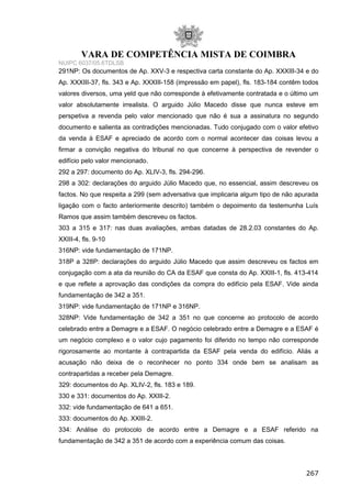 VARA DE COMPETÊNCIA MISTA DE COIMBRA
NUIPC 6037/05.6TDLSB
291NP: Os documentos de Ap. XXV-3 e respectiva carta constante do Ap. XXXIII-34 e do
Ap. XXXIII-37, fls. 343 e Ap. XXXIII-158 (impressão em papel), fls. 183-184 contêm todos
valores diversos, uma yeld que não corresponde à efetivamente contratada e o último um
valor absolutamente irrealista. O arguido Júlio Macedo disse que nunca esteve em
perspetiva a revenda pelo valor mencionado que não é sua a assinatura no segundo
documento e salienta as contradições mencionadas. Tudo conjugado com o valor efetivo
da venda à ESAF e apreciado de acordo com o normal acontecer das coisas levou a
firmar a convição negativa do tribunal no que concerne à perspectiva de revender o
edifício pelo valor mencionado.
292 a 297: documento do Ap. XLIV-3, fls. 294-296.
298 a 302: declarações do arguido Júlio Macedo que, no essencial, assim descreveu os
factos. No que respeita a 299 (sem adversativa que implicaria algum tipo de não apurada
ligação com o facto anteriormente descrito) também o depoimento da testemunha Luís
Ramos que assim também descreveu os factos.
303 a 315 e 317: nas duas avaliações, ambas datadas de 28.2.03 constantes do Ap.
XXIII-4, fls. 9-10
316NP: vide fundamentação de 171NP.
318P a 328P: declarações do arguido Júlio Macedo que assim descreveu os factos em
conjugação com a ata da reunião do CA da ESAF que consta do Ap. XXIII-1, fls. 413-414
e que reflete a aprovação das condições da compra do edifício pela ESAF. Vide ainda
fundamentação de 342 a 351.
319NP: vide fundamentação de 171NP e 316NP.
328NP: Vide fundamentação de 342 a 351 no que concerne ao protocolo de acordo
celebrado entre a Demagre e a ESAF. O negócio celebrado entre a Demagre e a ESAF é
um negócio complexo e o valor cujo pagamento foi diferido no tempo não corresponde
rigorosamente ao montante à contrapartida da ESAF pela venda do edifício. Aliás a
acusação não deixa de o reconhecer no ponto 334 onde bem se analisam as
contrapartidas a receber pela Demagre.
329: documentos do Ap. XLIV-2, fls. 183 e 189.
330 e 331: documentos do Ap. XXIII-2.
332: vide fundamentação de 641 a 651.
333: documentos do Ap. XXIII-2.
334: Análise do protocolo de acordo entre a Demagre e a ESAF referido na
fundamentação de 342 a 351 de acordo com a experiência comum das coisas.
267
 