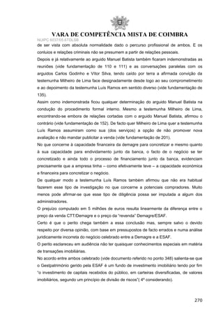 VARA DE COMPETÊNCIA MISTA DE COIMBRA
NUIPC 6037/05.6TDLSB
de ser vista com absoluta normalidade dado o percurso profissional de ambos. E os
conluios e relações criminais não se presumem a partir de relações pessoais.
Depois e já relativamente ao arguido Manuel Batista também ficaram indemonstradas as
reuniões (vide fundamentação de 110 e 111) e as conversações paralelas com os
arguidos Carlos Godinho e Vítor Silva, tendo caído por terra a afirmada convição da
testemunha Milheiro de Lima face designadamente desde logo ao seu comprometimento
e ao depoimento da testemunha Luís Ramos em sentido diverso (vide fundamentação de
135).
Assim como indemonstrada ficou qualquer determinação do arguido Manuel Batista na
condução do procedimento formal interno. Mesmo a testemunha Milheiro de Lima,
encontrando-se embora de relações cortadas com o arguido Manuel Batista, afirmou o
contrário (vide fundamentação de 152). De facto quer Milheiro de Lima quer a testemunha
Luís Ramos assumiram como sua (dos serviços) a opção de não promover nova
avaliação e não mandar publicitar a venda (vide fundamentação de 201).
No que concerne à capacidade financeira da demagre para concretizar e mesmo quanto
à sua capacidade para endividamento junto da banca, o facto de o negócio se ter
concretizado e ainda todo o processo de financiamento junto da banca, evidenciam
precisamente que a empresa tinha – como efetivamente teve – a capacidade económica
e financeira para concretizar o negócio.
De qualquer modo a testemunha Luís Ramos também afirmou que não era habitual
fazerem esse tipo de investigação no que concerne a potenciais compradores. Muito
menos pode afirmar-se que esse tipo de diligência possa ser imputada a algum dos
administradores.
O prejuízo computado em 5 milhões de euros resulta linearmente da diferença entre o
preço da venda CTT/Demagre e o preço da “revenda” Demagre/ESAF.
Certo é que o perito chega também a essa conclusão mas, sempre salvo o devido
respeito por diversa opinião, com base em pressupostos de facto errados e numa análise
juridicamente incorreta do negócio celebrado entre a Demagre e a ESAF.
O perito esclareceu em audiência não ter quaisquer conhecimentos especiais em matéria
de transações imobiliárias.
No acordo entre ambos celebrado (vide documento referido no ponto 348) salienta-se que
o Gestpatrimónio gerido pela ESAF é um fundo de investimento imobiliário tendo por fim
“o investimento de capitais recebidos do público, em carteiras diversificadas, de valores
imobiliários, segundo um princípio de divisão de riscos”( 4º considerando).
270
 