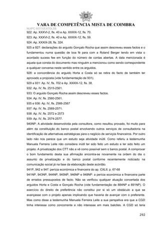 VARA DE COMPETÊNCIA MISTA DE COIMBRA
NUIPC 6037/05.6TDLSB
922: Ap. XXXVI-2, fls. 40 e Ap. XXXIX-12, fls. 70.
923: Ap. XXXVI-2, fls. 40 e Ap. XXXIX-12, fls. 59.
924: Ap. XXXIX-28, fls. 324.
925 a 927: declarações do arguido Gonçalo Rocha que assim descreveu esses factos e o
fundamentou numa questão de boa fé para com a Roland Berger tendo em vista o
acordado sucess fee em função do número de contas abertas. A data mencionada é
aquela que consta do documento mas ninguém a mencionou como sendo correspondente
a qualquer conversa neste sentido entre os arguidos.
928: a concordância do arguido Horta e Costa só se retira do facto de também ter
aprovado a proposta (vide fundamentação de 931).
929 a 931: Ap. IV, fls. 702 e Ap. XXXIX-12, fls. 38.
932: Ap. IV, fls. 2515-2561.
933: O arguido Gonçalo Rocha assim descreveu esses factos.
934: Ap. IV, fls. 2560-2561.
935 e 936: Ap. IV, fls. 2566-2567
937: Ap. IV, fls. 2569-2571.
938: Ap. IV, fls. 2572 e 2573
939: Ap. IV, fls. 2574-2577.
940NP: A atividade desenvolvida pela consultora, como resultou provado, foi muito para
além da constituição do banco postal envolvendo outros serviços de consultadoria na
identificação de alternativas estratégicas para o negócio de serviços financeiros. Por outro
lado não nos parece que um estudo seja atividade inútil. Como referiu a testemunha
Manuela Ferreira Leite não considera inútil ter sido feito um estudo e ter sido feito um
projeto. A privatização dos CTT não a vê como possível sem o banco postal. A comprovar
o bom fundamento desta sua afirmação encontra-se novamente na ordem do dia o
assunto da privatização e do banco postal conforme recentemente noticiado na
comunicação social já na fase da elaboração deste acórdão.
941P, 942 e 947: perícia económica e financeira do ap. CXLII, p. 67-68
941NP, 943NP, 944NP, 945NP, 946NP e 948NP: a perícia económica e financeira parte
de errados pressupostos de facto. Não se verificou qualquer atuação concertada dos
arguidos Horta e Costa e Gonçalo Rocha (vide fundamentação de 884NP a 891NP). O
exercício do direito de preferência não constitui por si só um obstáculo a que se
avançasse com o projeto apenas implicando que haveria de avançar com o preferente.
Mas como disse a testemunha Manuela Ferreira Leite a sua perspetiva era que a CGD
tinha interesse como concorrente e não interesse em mais balcões. A CGD só teria
292
 