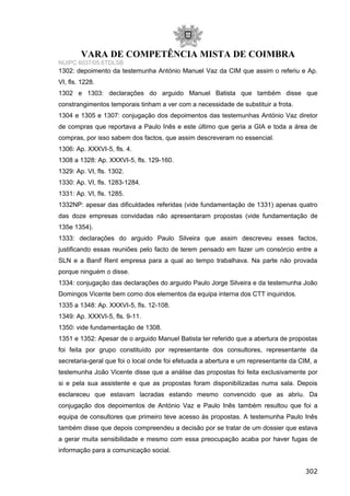 VARA DE COMPETÊNCIA MISTA DE COIMBRA
NUIPC 6037/05.6TDLSB
1302: depoimento da testemunha António Manuel Vaz da CIM que assim o referiu e Ap.
VI, fls. 1228.
1302 e 1303: declarações do arguido Manuel Batista que também disse que
constrangimentos temporais tinham a ver com a necessidade de substituir a frota.
1304 e 1305 e 1307: conjugação dos depoimentos das testemunhas António Vaz diretor
de compras que reportava a Paulo Inês e este último que geria a GIA e toda a área de
compras, por isso sabem dos factos, que assim descreveram no essencial.
1306: Ap. XXXVI-5, fls. 4.
1308 a 1328: Ap. XXXVI-5, fls. 129-160.
1329: Ap. VI, fls. 1302.
1330: Ap. VI, fls. 1283-1284.
1331: Ap. VI, fls. 1285.
1332NP: apesar das dificuldades referidas (vide fundamentação de 1331) apenas quatro
das doze empresas convidadas não apresentaram propostas (vide fundamentação de
135e 1354).
1333: declarações do arguido Paulo Silveira que assim descreveu esses factos,
justificando essas reuniões pelo facto de terem pensado em fazer um consórcio entre a
SLN e a Banif Rent empresa para a qual ao tempo trabalhava. Na parte não provada
porque ninguém o disse.
1334: conjugação das declarações do arguido Paulo Jorge Silveira e da testemunha João
Domingos Vicente bem como dos elementos da equipa interna dos CTT inquiridos.
1335 a 1348: Ap. XXXVI-5, fls. 12-108.
1349: Ap. XXXVI-5, fls. 9-11.
1350: vide fundamentação de 1308.
1351 e 1352: Apesar de o arguido Manuel Batista ter referido que a abertura de propostas
foi feita por grupo constituído por representante dos consultores, representante da
secretaria-geral que foi o local onde foi efetuada a abertura e um representante da CIM, a
testemunha João Vicente disse que a análise das propostas foi feita exclusivamente por
si e pela sua assistente e que as propostas foram disponibilizadas numa sala. Depois
esclareceu que estavam lacradas estando mesmo convencido que as abriu. Da
conjugação dos depoimentos de António Vaz e Paulo Inês também resultou que foi a
equipa de consultores que primeiro teve acesso às propostas. A testemunha Paulo Inês
também disse que depois compreendeu a decisão por se tratar de um dossier que estava
a gerar muita sensibilidade e mesmo com essa preocupação acaba por haver fugas de
informação para a comunicação social.
302
 