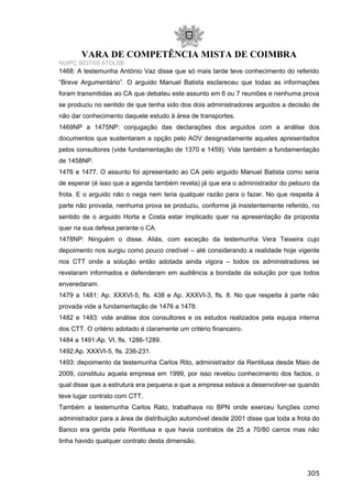 VARA DE COMPETÊNCIA MISTA DE COIMBRA
NUIPC 6037/05.6TDLSB
1468: A testemunha António Vaz disse que só mais tarde teve conhecimento do referido
“Breve Argumentário”. O arguido Manuel Batista esclareceu que todas as informações
foram transmitidas ao CA que debateu este assunto em 6 ou 7 reuniões e nenhuma prova
se produziu no sentido de que tenha sido dos dois administradores arguidos a decisão de
não dar conhecimento daquele estudo à área de transportes.
1469NP a 1475NP: conjugação das declarações dos arguidos com a análise dos
documentos que sustentaram a opção pelo AOV designadamente aqueles apresentados
pelos consultores (vide fundamentação de 1370 e 1459). Vide também a fundamentação
de 1458NP.
1476 e 1477. O assunto foi apresentado ao CA pelo arguido Manuel Batista como seria
de esperar (é isso que a agenda também revela) já que era o administrador do pelouro da
frota. E o arguido não o nega nem teria qualquer razão para o fazer. No que respeita à
parte não provada, nenhuma prova se produziu, conforme já insistentemente referido, no
sentido de o arguido Horta e Costa estar implicado quer na apresentação da proposta
quer na sua defesa perante o CA.
1478NP: Ninguém o disse. Aliás, com exceção da testemunha Vera Teixeira cujo
depoimento nos surgiu como pouco credível – até considerando a realidade hoje vigente
nos CTT onde a solução então adotada ainda vigora – todos os administradores se
revelaram informados e defenderam em audiência a bondade da solução por que todos
enveredaram.
1479 a 1481: Ap. XXXVI-5, fls. 438 e Ap. XXXVI-3, fls. 8. No que respeita à parte não
provada vide a fundamentação de 1476 a 1478.
1482 e 1483: vide análise dos consultores e os estudos realizados pela equipa interna
dos CTT. O critério adotado é claramente um critério financeiro.
1484 a 1491:Ap. VI, fls. 1286-1289.
1492:Ap. XXXVI-5, fls. 236-231.
1493: depoimento da testemunha Carlos Rito, administrador da Rentilusa desde Maio de
2009, constituiu aquela empresa em 1999, por isso revelou conhecimento dos factos, o
qual disse que a estrutura era pequena e que a empresa estava a desenvolver-se quando
teve lugar contrato com CTT.
Também a testemunha Carlos Rato, trabalhava no BPN onde exerceu funções como
administrador para a área de distribuição automóvel desde 2001 disse que toda a frota do
Banco era gerida pela Rentilusa e que havia contratos de 25 a 70/80 carros mas não
tinha havido qualquer contrato desta dimensão.
305
 