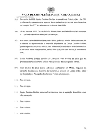 VARA DE COMPETÊNCIA MISTA DE COIMBRA
NUIPC 6037/05.6TDLSB
105. Em Junho de 2002, Carlos Godinho Simões, empresário de Coimbra [Ap. I, fls. 50],
por forma não concretamente apurada, toma conhecimento daquele arrendamento e
da intenção dos CTT em alienarem a totalidade do edifício.
106. Já em Julho de 2002, Carlos Godinho Simões havia estabelecido contactos com os
CTT para se inteirar das condições da alienação.
107. Não tendo capacidade financeira para o efeito, por si ou através das sociedades por
si detidas ou representadas, o interesse empresarial de Carlos Godinho Simões
passava pela aquisição do edifício para rentabilização através do arrendamento das
suas várias áreas independentes, sendo certo que parte dele estava já arrendado à
CMC.
108. Carlos Godinho Simões solicitou ao Advogado Vítor Coelho da Silva que lhe
prestasse acompanhamento jurídico na negociação de aquisição do edifício.
109. Vítor Coelho da Silva exerce actividade profissional em Minde, freguesia do
concelho de Alcanena, do distrito de Santarém, e também em Lisboa, onde é sócio
da Sociedade de Advogados Caetano de Freitas & Associados.
110. Não provado.
111. Não provado.
112. Carlos Godinho Simões procurou financiamento para a aquisição do edifício o que
não conseguiu.
113. Não provado.
114. Não provado.
115. Não provado.
31
 