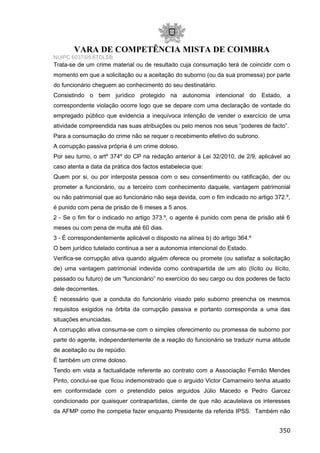 VARA DE COMPETÊNCIA MISTA DE COIMBRA
NUIPC 6037/05.6TDLSB
Trata-se de um crime material ou de resultado cuja consumação terá de coincidir com o
momento em que a solicitação ou a aceitação do suborno (ou da sua promessa) por parte
do funcionário cheguem ao conhecimento do seu destinatário.
Consistindo o bem jurídico protegido na autonomia intencional do Estado, a
correspondente violação ocorre logo que se depare com uma declaração de vontade do
empregado público que evidencia a inequívoca intenção de vender o exercício de uma
atividade compreendida nas suas atribuições ou pelo menos nos seus “poderes de facto”.
Para a consumação do crime não se requer o recebimento efetivo do subrono.
A corrupção passiva própria é um crime doloso.
Por seu turno, o artº 374º do CP na redação anterior à Lei 32/2010, de 2/9, aplicável ao
caso atenta a data da prática dos factos estabelecia que:
Quem por si, ou por interposta pessoa com o seu consentimento ou ratificação, der ou
prometer a funcionário, ou a terceiro com conhecimento daquele, vantagem patrimonial
ou não patrimonial que ao funcionário não seja devida, com o fim indicado no artigo 372.º,
é punido com pena de prisão de 6 meses a 5 anos.
2 - Se o fim for o indicado no artigo 373.º, o agente é punido com pena de prisão até 6
meses ou com pena de multa até 60 dias.
3 - É correspondentemente aplicável o disposto na alínea b) do artigo 364.º
O bem jurídico tutelado continua a ser a autonomia intencional do Estado.
Verifica-se corrupção ativa quando alguém oferece ou promete (ou satisfaz a solicitação
de) uma vantagem patrimonial indevida como contrapartida de um ato (lícito ou ilícito,
passado ou futuro) de um “funcionário” no exercício do seu cargo ou dos poderes de facto
dele decorrentes.
É necessário que a conduta do funcionário visado pelo suborno preencha os mesmos
requisitos exigidos na órbita da corrupção passiva e portanto corresponda a uma das
situações enunciadas.
A corrupção ativa consuma-se com o simples oferecimento ou promessa de suborno por
parte do agente, independentemente de a reação do funcionário se traduzir numa atitude
de aceitação ou de repúdio.
É também um crime doloso.
Tendo em vista a factualidade referente ao contrato com a Associação Fernão Mendes
Pinto, conclui-se que ficou indemonstrado que o arguido Victor Camarneiro tenha atuado
em conformidade com o pretendido pelos arguidos Júlio Macedo e Pedro Garcez
condicionado por quaisquer contrapartidas, ciente de que não acautelava os interesses
da AFMP como lhe competia fazer enquanto Presidente da referida IPSS. Também não
350
 