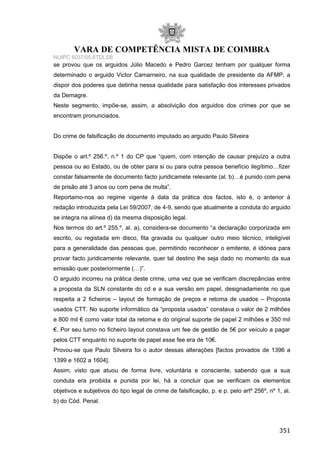 VARA DE COMPETÊNCIA MISTA DE COIMBRA
NUIPC 6037/05.6TDLSB
se provou que os arguidos Júlio Macedo e Pedro Garcez tenham por qualquer forma
determinado o arguido Victor Camarneiro, na sua qualidade de presidente da AFMP, a
dispor dos poderes que detinha nessa qualidade para satisfação dos interesses privados
da Demagre.
Neste segmento, impõe-se, assim, a absolvição dos arguidos dos crimes por que se
encontram pronunciados.
Do crime de falsificação de documento imputado ao arguido Paulo Silveira
Dispõe o art.º 256.º, n.º 1 do CP que “quem, com intenção de causar prejuízo a outra
pessoa ou ao Estado, ou de obter para si ou para outra pessoa benefício ilegítimo…fizer
constar falsamente de documento facto juridicamete relevante (al. b)…é punido com pena
de prisão até 3 anos ou com pena de multa”.
Reportamo-nos ao regime vigente à data da prática dos factos, isto é, o anterior à
redação introduzida pela Lei 59/2007, de 4-9, sendo que atualmente a conduta do arguido
se integra na alínea d) da mesma disposição legal.
Nos termos do art.º 255.º, al. a), considera-se documento “a declaração corporizada em
escrito, ou registada em disco, fita gravada ou qualquer outro meio técnico, inteligível
para a generalidade das pessoas que, permitindo reconhecer o emitente, é idónea para
provar facto juridicamente relevante, quer tal destino lhe seja dado no momento da sua
emissão quer posteriormente (…)”.
O arguido incorreu na prática deste crime, uma vez que se verificam discrepâncias entre
a proposta da SLN constante do cd e a sua versão em papel, designadamente no que
respeita a 2 ficheiros – layout de formação de preços e retoma de usados – Proposta
usados CTT. No suporte informático da “proposta usados” constava o valor de 2 milhões
e 800 mil € como valor total da retoma e do original suporte de papel 2 milhões e 350 mil
€. Por seu turno no ficheiro layout constava um fee de gestão de 5€ por veículo a pagar
pelos CTT enquanto no suporte de papel esse fee era de 10€.
Provou-se que Paulo Silveira foi o autor dessas alterações [factos provados de 1396 a
1399 e 1602 a 1604].
Assim, visto que atuou de forma livre, voluntária e consciente, sabendo que a sua
conduta era proibida e punida por lei, há a concluir que se verificam os elementos
objetivos e subjetivos do tipo legal de crime de falsificação, p. e p. pelo artº 256º, nº 1, al.
b) do Cód. Penal.
351
 