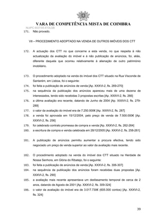 VARA DE COMPETÊNCIA MISTA DE COIMBRA
NUIPC 6037/05.6TDLSB
171. Não provado.
VII – PROCEDIMENTO ADOPTADO NA VENDA DE OUTROS IMÓVEIS DOS CTT
172. A actuação dos CTT no que concerne a esta venda, no que respeita à não
actualização da avaliação do imóvel e à não publicação de anúncios, foi, aliás,
diferente daquela que ocorreu relativamente à alienação de outro património
imobiliário.
173. O procedimento adoptado na venda do imóvel dos CTT situado na Rua Visconde de
Santarém, em Lisboa, foi o seguinte:
174. foi feita a publicação de anúncios de venda [Ap. XXXVI-2, fls. 269-270]
175. na sequência da publicação dos anúncios apareceu mais de uma dezena de
interessados, tendo sido recebidas 3 propostas escritas [Ap. XXXVI-2, fls. 266]
176. a última avaliação era recente, datando de Junho de 2004 [Ap. XXXVI-2, fls. 279-
289]
177. o valor da avaliação do imóvel era de 7.250.000€ [Ap. XXXVI-2, fls. 287]
178. a venda foi aprovada em 15/12/2004, pelo preço de venda de 7.500.000€ [Ap.
XXXVI-2, fls. 256]
179. foi celebrado contrato promessa de compra e venda [Ap. XXXVI-2, fls. 262-264]
180. a escritura de compra e venda celebrada em 28/12/2005 [Ap. XXXVI-2, fls. 258-261]
181. A publicação de anúncios permitiu aumentar a procura efectiva, tendo sido
negociado um preço de venda superior ao valor da avaliação mais recente.
182. O procedimento adoptado na venda do imóvel dos CTT situado na Herdade de
Nossa Senhora, em Glória do Ribatejo, foi o seguinte:
183. foi feita a publicação de anúncios de venda [Ap. XXXVI-2, fls. 306-307]
184. na sequência da publicação dos anúncios foram recebidas duas propostas [Ap.
XXXVI-2, fls. 290]
185. a avaliação mais recente apresentava um desfasamento temporal de cerca de 2
anos, datando de Agosto de 2001 [Ap. XXXVI-2, fls. 309-324]
186. o valor da avaliação do imóvel era de 3.017.730€ (605.000 contos) [Ap. XXXVI-2,
fls. 324]
39
 