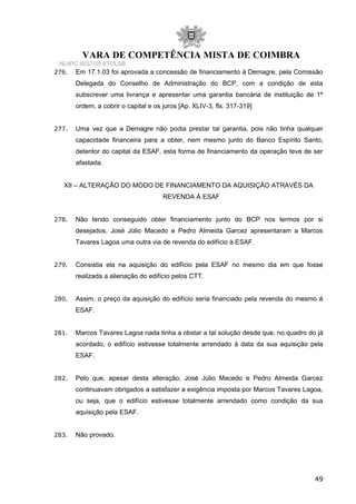 VARA DE COMPETÊNCIA MISTA DE COIMBRA
NUIPC 6037/05.6TDLSB
276. Em 17.1.03 foi aprovada a concessão de financiamento à Demagre, pela Comissão
Delegada do Conselho de Administração do BCP, com a condição de esta
subscrever uma livrança e apresentar uma garantia bancária de instituição de 1ª
ordem, a cobrir o capital e os juros [Ap. XLIV-3, fls. 317-319]
277. Uma vez que a Demagre não podia prestar tal garantia, pois não tinha qualquer
capacidade financeira para a obter, nem mesmo junto do Banco Espírito Santo,
detentor do capital da ESAF, esta forma de financiamento da operação teve de ser
afastada.
XII – ALTERAÇÃO DO MODO DE FINANCIAMENTO DA AQUISIÇÃO ATRAVÉS DA
REVENDA À ESAF
278. Não tendo conseguido obter financiamento junto do BCP nos termos por si
desejados, José Júlio Macedo e Pedro Almeida Garcez apresentaram a Marcos
Tavares Lagoa uma outra via de revenda do edifício à ESAF.
279. Consistia ela na aquisição do edifício pela ESAF no mesmo dia em que fosse
realizada a alienação do edifício pelos CTT.
280. Assim, o preço da aquisição do edifício seria financiado pela revenda do mesmo à
ESAF.
281. Marcos Tavares Lagoa nada tinha a obstar a tal solução desde que, no quadro do já
acordado, o edifício estivesse totalmente arrendado à data da sua aquisição pela
ESAF.
282. Pelo que, apesar desta alteração, José Júlio Macedo e Pedro Almeida Garcez
continuavam obrigados a satisfazer a exigência imposta por Marcos Tavares Lagoa,
ou seja, que o edifício estivesse totalmente arrendado como condição da sua
aquisição pela ESAF.
283. Não provado.
49
 