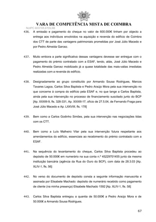 VARA DE COMPETÊNCIA MISTA DE COIMBRA
NUIPC 6037/05.6TDLSB
436. A emissão e pagamento do cheque no valor de 600.000€ tinham por objecto a
entrega aos indivíduos envolvidos na aquisição e revenda do edifício de Coimbra
dos CTT de parte das vantagens patrimoniais prometidas por José Júlio Macedo e
por Pedro Almeida Garcez.
437. Muito embora a parte significativa dessas vantagens devesse ser entregue com o
pagamento do prémio contratado com a ESAF, tendo, aliás, José Júlio Macedo e
Pedro Almeida Garcez mobilizado já a quase totalidade das mais-valias imediatas
realizadas com a revenda do edifício.
438. Designadamente ao grupo constituído por Armando Sousa Rodrigues, Marcos
Tavares Lagoa, Carlos Silva Baptista e Pedro Araújo Mora pela sua intervenção no
que concerne à compra do edifício pela ESAF e, no que tange a Carlos Baptista,
ainda pela sua intervenção no processo de financiamento suscitado junto do BCP
[Ap. XXXIII-9, fls. 328-331, Ap. XXXIII-17, ofício de 27.5.04, de Fernando Fraga para
José Júlio Macedo e Ap. LXXVIII, fls. 178]
439. Bem como a Carlos Godinho Simões, pela sua intervenção nas negociações tidas
com os CTT.
440. Bem como a Luís Malheiro Vilar pela sua intervenção futura respeitante aos
arrendamentos do edifício, essenciais ao recebimento do prémio contratado com a
ESAF.
441. Na sequência do levantamento do cheque, Carlos Silva Baptista procedeu ao
depósito de 50.000€ em numerário na sua conta n.º 45229701455 junto da mesma
instituição bancária (agência da Rua do Ouro do BCP), com data de 28.3.03 [Ap.
XLIV-1, fls. 56]
442. No verso do documento de depósito consta a seguinte informação manuscrita e
assinada por Elisabete Machado: depósito de numerário recebido como pagamento
de cliente (na minha presença) Elisabete Machado 1592 [Ap. XLIV-1, fls. 58]
443. Carlos Silva Baptista entregou a quantia de 50.000€ a Pedro Araújo Mora e de
50.000€ a Armando Sousa Rodrigues.
67
 